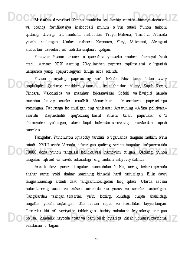 Mudofaa  devorlari . Yunon  mudofaa  va  harbiy tarixida  himoya devorlari
va     boshqa     fortifikatsiya     inshootlari     muhim     o   ‘rin     tutadi.   Yunon     tarixini
qadimgi    davriga    oid   mudofaa   inshootlari    Troya, Mikena,    Tirinf  va   Afinada
yaxshi     saqlangan.     Undan     tashqari     Xersones,     Eley,     Metapont,     Akrogant
shaharlari  devorlari  asl  holicha saqlanib  qolgan.
Yozuvlar.   Yunon     tarixini     o   ‘rganishda     yozuvlar     muhim     ahamiyat     kasb
etadi.     Asosan     XIX     asrning     70-yillaridan     papirus     topilmalarni     o   ‘rganish
natijasida  yangi  «papirologiya»  faniga  asos  solindi.
Yunon     jamiyatiga     papirusning     kirib     kelishi     Misr     tarixi     bilan     uzviy
bogMiqdir.   Qadimgi   mashhur   yunon   —   lirik   shoirlari   Alkey,   Sapfo, Korin,
Pindara,     Vakximida     va     mashhur     fojeanavislar     Sofokl     va   Evripid     hamda
mashhur     hajviy     asarlar     muallifi     Menandrlar     o   ‘z   asarlarini     papiruslarga
yozishgan.  Papirusga  ko‘chirilgan  eng  yirik asar  Arastuning  «Afina  politiyasi»
asaridir.     Keyinchalik     qog'ozning   kashf     etilishi     bilan     papiruslar     o   ‘z
ahamiyatini     yo'qotgan,     ularni   faqat     hukmdor   saroyidagi     arxivlardan     topish
mumkin.
Tangalar.  Yunoniston  iqtisodiy  tarixini  o ‘iganishda  tangalar muhim  o’rin
tutadi.  XVIII  asrda  Venada  o'tkazilgan  qadimgi yunon  tangalari  ko'rgazmasida
70000   dona   yunon   tangalari   kolleksiyasi   namoyish   etilgan.   Qadimgi   yunon
tangalari  iqtisod  va  savdo sohasidagi  eng  muhim  ashyoviy dalildir.
Arxaik     davr     yunon     tangalari     kumushdan     bo'lib,     uning     teskari   qismida
shahar     ramzi     yoki     shahar     nomining     birinchi     harfi     tushirilgan.     Ellin     davri
tangashunosligi     arxaik     davr     tangashunosligidan     farq     qiladi.     Ularda     asosan
hukmdorning   surati   va   teskari    tomonida   esa   yozuv   va   ramzlar   tushirilgan.
Tangalardan     tashqari   tesserlar,     ya’ni     hozirgi     kundagi     chipta     shaklidagi
hujjatlar     yaxshi   saqlangan.     Ular   asosan     sopol     va     metalldan     tayyorlangan.
Tesserlar ikki   xil   vaziyatda   ishlatilgan:   harbiy   sohalarda   kiyimlarga   taqilgan
bo‘lsa,  kundalik  hayotda  teatr va  dam  olish joylariga  kirish  uchun ruxsatnoma
vazifasini  o ‘tagan. 
13 
