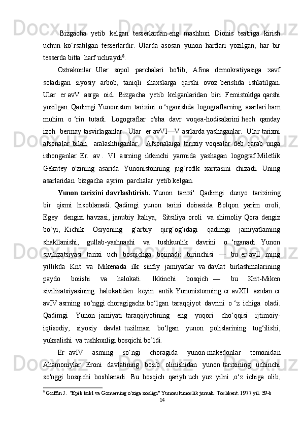   Bizgacha   yetib   kelgan   tesserlardan eng   mashhuri   Dionis   teatriga   kirish
uchun  ko‘rsatilgan  tesserlardir.  Ularda  asosan  yunon  harflari  yozilgan,  har  bir
tesserda bitta  harf uchraydi 8
.
Ostrakonlar.   Ular     sopol     parchalari     bo'lib,     Afina     demokratiyasiga     xavf
soladigan   siyosiy    arbob,   taniqli    shaxslarga    qarshi    ovoz berishda    ishlatilgan.
Ular   er avV   asrga   oid.   Bizgacha   yetib   kelganlaridan   biri   Femistoklga qarshi
yozilgan. Qadimgi Yunoniston  tarixini  o ‘rganishda  logograflarning  asarlari ham
muhim   o ‘rin   tutadi.   Logograflar   o'sha   davr   voqea-hodisalarini hech   qanday
izoh   bermay tasvirlaganlar.   Ular   er avVI—V asrlarda yashaganlar.   Ular tarixni
afsonalar   bilan     aralashtiiganlar.     Afsonalaiga   tarixiy   voqealar   deb   qarab   unga
ishonganlar. Er.   av .   VI   asrning   ikkinchi   yarmida   yashagan   logograf Miletlik
Gekatey   o'zining   asarida   Yunonistonning   jug‘rofik   xaritasini   chizadi.   Uning
asarlaridan  bizgacha  ayrim  parchalar  yetib kelgan.
Yunon   tarixini   davrlashtirish.   Yunon     tarixi'     Qadimgi     dunyo     tarixining
bir    qismi     hisoblanadi.   Qadimgi     yunon    tarixi    doirasida   Bolqon     yarim    oroli,
Egey     dengizi   havzasi,   janubiy   Italiya,     Sitsiliya   oroli     va   shimoliy   Qora   dengiz
bo‘yi,   Kichik     Osiyoning     g‘arbiy     qirg‘og‘idagi     qadimgi     jamiyatlaming
shakllanishi,     gullab-yashnashi     va     tushkunlik     davrini     o   ‘rganadi.   Yunon
sivilizatsiyasi     tarixi     uch     bosqichga     boiinadi:     birinchisi     —     bu   er   avII     ming
yillikda    Krit    va   Mikenada    ilk   sinfiy   jamiyatlar    va davlat    birlashmalarining
paydo     boiishi     va     halokati.     Ikkinchi     bosqich   —     bu     Krit-Miken
sivilizatsiyasining     halokatidan     keyin     antik   Yunonistonning   er   avXII     asrdan   er
avIV asrning  so‘nggi choragigacha bo‘lgan  taraqqiyot  davrini  o ‘z  ichiga  oladi.
Qadimgi     Yunon   jamiyati   taraqqiyotining     eng     yuqori     cho‘qqisi     ijtimoiy-
iqtisodiy,     siyosiy     davlat   tuzilmasi     bo‘lgan     yunon     polislarining     tug‘ilishi,
yuksalishi  va tushkunligi bosqichi bo’ldi. 
Er   avIV     asrning     so‘ngi     choragida     yunon-makedonlar     tomonidan
Ahamoniylar     Eroni     davlatining     bosib     olinishidan     yunon   tarixining     uchinchi
so'nggi  bosqichi  boshlanadi.  Bu  bosqich  qariyb uch  yuz  yilni  ,o‘z  ichiga  olib,
8
 Griffin J.  "Epik tsikl va Gomerning o'ziga xosligi" Yunonshunoslik jurnali. Toshkent. 1977 yil.   39 -b
14 