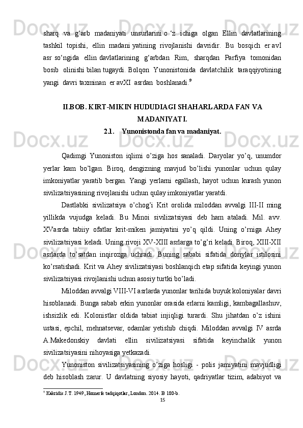 sharq   va   g‘arb   madaniyati   unsurlarini o ‘z   ichiga   olgan   Ellin   davlatlarining
tashkil  topishi,  ellin  madani yatining   rivojlanishi   davridir.   Bu  bosqich   er avI
asr   so‘ngida     ellin   davlatlarining     g‘arbdan     Rim,     sharqdan     Parfiya     tomonidan
bosib  olinishi bilan tugaydi. Bolqon  Yunonistonida  davlatchilik  taraqqiyotining
yangi  davri taxminan  er avXI  asrdan  boshlanadi. 9
 
II.BOB. KIRT-MIKIN HUDUDIAGI SHAHARLARDA FAN VA
MADANIYATI.
2.1. Yunonistonda fan va madaniyat.
Qadimgi   Yunoniston   iqlimi   o’ziga   hos   sanaladi.   Daryolar   yo’q,   unumdor
yerlar   kam   bo’lgan.   Biroq,   dengizning   mavjud   bo’lishi   yunonlar   uchun   qulay
imkoniyatlar   yaratib   bergan.   Yangi   yerlarni   egallash,   hayot   uchun   kurash   yunon
sivilizatsiyasining rivojlanishi uchun qulay imkoniyatlar yaratdi. 
Dastlabki   sivilizatsiya   o’chog’i   Krit   orolida   miloddan   avvalgi   III-II   ming
yillikda   vujudga   keladi.   Bu   Minoi   sivilizatsiyasi   deb   ham   ataladi.   Mil.   avv.
XVasrda   tabiiy   ofatlar   krit-miken   jamiyatini   yo’q   qildi.   Uning   o’rniga   Ahey
sivilizatsiyasi keladi. Uning rivoji XV-XIII asrlarga to’g’ri keladi. Biroq, XIII-XII
asrlarda   to’satdan   inqirozga   uchradi.   Buning   sababi   sifatida   doriylar   istilosini
ko’rsatishadi. Krit va Ahey sivilizatsiyasi boshlanqich etap sifatida keyingi yunon
sivilizatsiyasi rivojlanishi uchun asosiy turtki bo’ladi.
Miloddan avvalgi VIII-VI asrlarda yunonlar tarihida buyuk koloniyalar davri
hisoblanadi. Bunga sabab erkin yunonlar orasida erlarni kamligi, kambagallashuv,
ishsizlik   edi.   Kolonistlar   oldida   tabiat   injiqligi   turardi.   Shu   jihatdan   o’z   ishini
ustasi,   epchil,   mehnatsevar,   odamlar   yetishib   chiqdi.   Miloddan   avvalgi   IV   asrda
A.Makedonskiy   davlati   ellin   sivilizatsiyasi   sifatida   keyinchalik   yunon
sivilizatsiyasini nihoyasiga yetkazadi.
Yunoniston   sivilizatsiyasining   o’ziga   hosligi   -   polis   jamiyatini   mavjudligi
deb   hisoblash   zarur.   U   davlatning   siyosiy   hayoti,   qadriyatlar   tizim,   adabiyot   va
9
 Kakridis J.T. 1949, Homerik tadqiqotlar, London. 2014. B 180-b.
15 