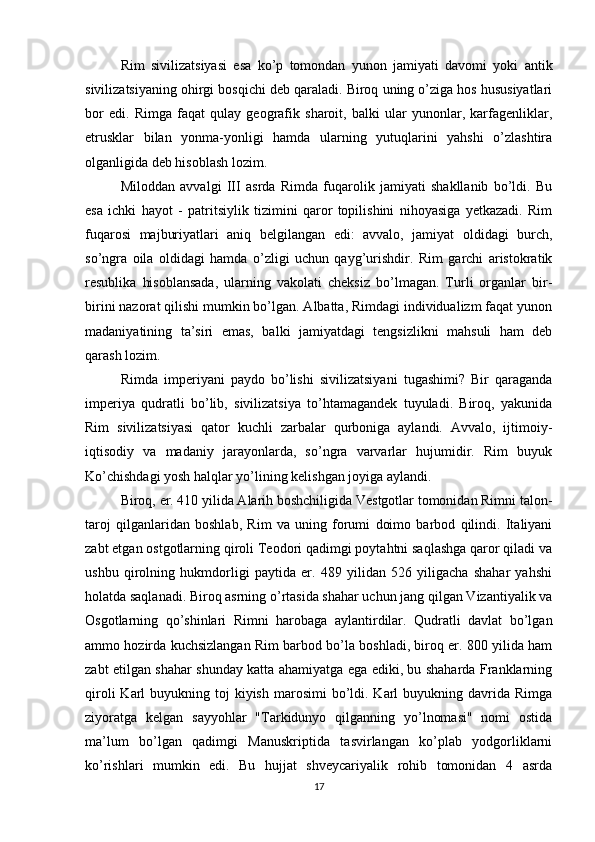 Rim   sivilizatsiyasi   esa   ko’p   tomondan   yunon   jamiyati   davomi   yoki   antik
sivilizatsiyaning ohirgi bosqichi deb qaraladi. Biroq uning o’ziga hos hususiyatlari
bor   edi.   Rimga   faqat   qulay   geografik   sharoit,   balki   ular   yunonlar,   karfagenliklar,
etrusklar   bilan   yonma-yonligi   hamda   ularning   yutuqlarini   yahshi   o’zlashtira
olganligida deb hisoblash lozim.
Miloddan   avvalgi   III   asrda   Rimda   fuqarolik   jamiyati   shakllanib   bo’ldi.   Bu
esa   ichki   hayot   -   patritsiylik   tizimini   qaror   topilishini   nihoyasiga   yetkazadi.   Rim
fuqarosi   majburiyatlari   aniq   belgilangan   edi:   avvalo,   jamiyat   oldidagi   burch,
so’ngra   oila   oldidagi   hamda   o’zligi   uchun   qayg’urishdir.   Rim   garchi   aristokratik
resublika   hisoblansada,   ularning   vakolati   cheksiz   bo’lmagan.   Turli   organlar   bir-
birini nazorat qilishi mumkin bo’lgan. Albatta, Rimdagi individualizm faqat yunon
madaniyatining   ta’siri   emas,   balki   jamiyatdagi   tengsizlikni   mahsuli   ham   deb
qarash lozim.
Rimda   imperiyani   paydo   bo’lishi   sivilizatsiyani   tugashimi?   Bir   qaraganda
imperiya   qudratli   bo’lib,   sivilizatsiya   to’htamagandek   tuyuladi.   Biroq,   yakunida
Rim   sivilizatsiyasi   qator   kuchli   zarbalar   qurboniga   aylandi.   Avvalo,   ijtimoiy-
iqtisodiy   va   madaniy   jarayonlarda,   so’ngra   varvarlar   hujumidir.   Rim   buyuk
Ko’chishdagi yosh halqlar yo’lining kelishgan joyiga aylandi.
Biroq, er. 410 yilida Alarih boshchiligida Vestgotlar tomonidan Rimni talon-
taroj   qilganlaridan   boshlab,   Rim   va   uning   forumi   doimo   barbod   qilindi.   Italiyani
zabt etgan ostgotlarning qiroli Teodori qadimgi poytahtni saqlashga qaror qiladi va
ushbu   qirolning   hukmdorligi   paytida   er.   489   yilidan   526   yiligacha   shahar   yahshi
holatda saqlanadi. Biroq asrning o’rtasida shahar uchun jang qilgan Vizantiyalik va
Osgotlarning   qo’shinlari   Rimni   harobaga   aylantirdilar.   Qudratli   davlat   bo’lgan
ammo hozirda kuchsizlangan Rim barbod bo’la boshladi, biroq er. 800 yilida ham
zabt etilgan shahar shunday katta ahamiyatga ega ediki, bu shaharda Franklarning
qiroli   Karl   buyukning toj   kiyish  marosimi   bo’ldi.  Karl  buyukning davrida  Rimga
ziyoratga   kelgan   sayyohlar   "Tarkidunyo   qilganning   yo’lnomasi"   nomi   ostida
ma’lum   bo’lgan   qadimgi   Manuskriptida   tasvirlangan   ko’plab   yodgorliklarni
ko’rishlari   mumkin   edi.   Bu   hujjat   shveycariyalik   rohib   tomonidan   4   asrda
17 