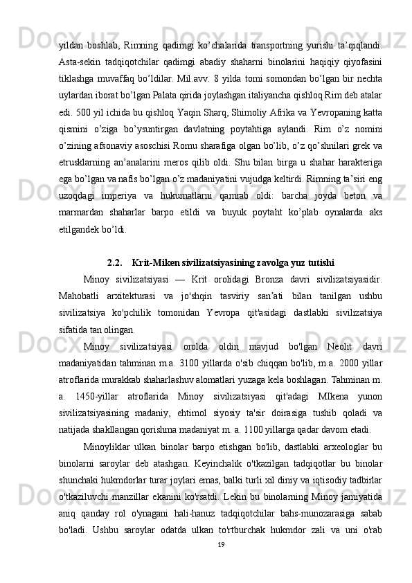 yildan   boshlab,   Rimning   qadimgi   ko’chalarida   transportning   yurishi   ta’qiqlandi.
Asta-sekin   tadqiqotchilar   qadimgi   abadiy   shaharni   binolarini   haqiqiy   qiyofasini
tiklashga   muvaffaq   bo’ldilar.   Mil.avv.   8   yilda   tomi   somondan   bo’lgan   bir   nechta
uylardan iborat bo’lgan Palata qirida joylashgan italiyancha qishloq Rim deb atalar
edi. 500 yil ichida bu qishloq Yaqin Sharq, Shimoliy Afrika va Yevropaning katta
qismini   o’ziga   bo’ysuntirgan   davlatning   poytahtiga   aylandi.   Rim   o’z   nomini
o’zining afsonaviy asoschisi Romu sharafiga olgan bo’lib, o’z qo’shnilari grek va
etrusklarning   an’analarini   meros   qilib   oldi.   Shu   bilan   birga   u   shahar   harakteriga
ega bo’lgan va nafis bo’lgan o’z madaniyatini vujudga keltirdi. Rimning ta’siri eng
uzoqdagi   imperiya   va   hukumatlarni   qamrab   oldi:   barcha   joyda   beton   va
marmardan   shaharlar   barpo   etildi   va   buyuk   poytaht   ko’plab   oynalarda   aks
etilgandek bo’ldi.
2.2. Krit-Miken sivilizatsiyasining zavolga yuz tutishi
Minoy   sivilizatsiyasi   —   Krit   orolidagi   Bronza   davri   sivilizatsiyasidir.
Mahobatli   arxitekturasi   va   jo'shqin   tasviriy   san ati   bilan   tanilgan   ushbuʼ
sivilizatsiya   ko'pchilik   tomonidan   Yevropa   qit'asidagi   dastlabki   sivilizatsiya
sifatida tan olingan.
Minoy   sivilizatsiyasi   orolda   oldin   mavjud   bo'lgan   Neolit   davri
madaniyatidan   tahminan   m.a.   3100   yillarda   o'sib   chiqqan   bo'lib,   m.a.   2000   yillar
atroflarida murakkab shaharlashuv alomatlari yuzaga kela boshlagan. Tahminan m.
a.   1450-yillar   atroflarida   Minoy   sivilizatsiyasi   qit'adagi   MIkena   yunon
sivilizatsiyasining   madaniy,   ehtimol   siyosiy   ta'sir   doirasiga   tushib   qoladi   va
natijada shakllangan qorishma madaniyat m. a. 1100 yillarga qadar davom etadi.
Minoyliklar   ulkan   binolar   barpo   etishgan   bo'lib,   dastlabki   arxeologlar   bu
binolarni   saroylar   deb   atashgan.   Keyinchalik   o'tkazilgan   tadqiqotlar   bu   binolar
shunchaki hukmdorlar turar joylari emas, balki turli xil diniy va iqtisodiy tadbirlar
o'tkaziluvchi   manzillar   ekanini   ko'rsatdi.   Lekin   bu   binolarning   Minoy   jamiyatida
aniq   qanday   rol   o'ynagani   hali-hanuz   tadqiqotchilar   bahs-munozarasiga   sabab
bo'ladi.   Ushbu   saroylar   odatda   ulkan   to'rtburchak   hukmdor   zali   va   uni   o'rab
19 