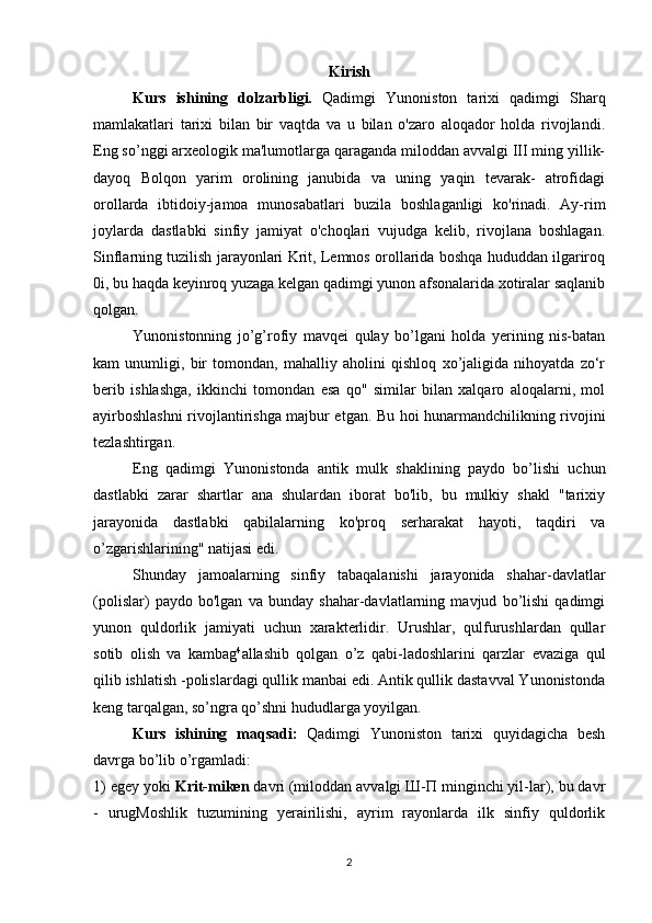 Kirish
Kurs   ishining   dolzarbligi.   Qadimgi   Yunoniston   tarixi   qadimgi   Sharq
mamlakatlari   tarixi   bilan   bir   vaqtda   va   u   bilan   o'zaro   aloqador   holda   rivojlandi.
Eng so’nggi arxeologik ma'lumotlarga qaraganda miloddan avvalgi III ming yillik-
dayoq   Bolqon   yarim   orolining   janubida   va   uning   yaqin   tevarak-   atrofidagi
orollarda   ibtidoiy-jamoa   munosabatlari   buzila   boshlaganligi   ko'rinadi.   Ay-rim
joylarda   dastlabki   sinfiy   jamiyat   o'choqlari   vujudga   kelib,   rivojlana   boshlagan.
Sinflarning tuzilish jarayonlari Krit, Lemnos orollarida boshqa hududdan ilgariroq
0i, bu haqda keyinroq yuzaga kelgan qadimgi yunon afsonalarida xotiralar saqlanib
qolgan. 
Yunonistonning   jo’g’rofiy   mavqei   qulay   bo’lgani   holda   yerining   nis-batan
kam   unumligi,   bir   tomondan,   mahalliy   aholini   qishloq   xo’jaligida   nihoyatda   zo‘r
berib   ishlashga,   ikkinchi   tomondan   esa   qo"   similar   bilan   xalqaro   aloqalarni,   mol
ayirboshlashni rivojlantirishga majbur etgan. Bu hoi hunarmandchilikning rivojini
tezlashtirgan. 
Eng   qadimgi   Yunonistonda   antik   mulk   shaklining   paydo   bo’lishi   uchun
dastlabki   zarar   shartlar   ana   shulardan   iborat   bo'lib,   bu   mulkiy   shakl   "tarixiy
jarayonida   dastlabki   qabilalarning   ko'proq   serharakat   hayoti,   taqdiri   va
o’zgarishlarining" natijasi edi. 
Shunday   jamoalarning   sinfiy   tabaqalanishi   jarayonida   shahar-davlatlar
(polislar)   paydo   bo'lgan   va   bunday   shahar-davlatlarning   mavjud   bo’lishi   qadimgi
yunon   quldorlik   jamiyati   uchun   xarakterlidir.   Urushlar,   qulfurushlardan   qullar
sotib   olish   va   kambag 4
allashib   qolgan   o’z   qabi-ladoshlarini   qarzlar   evaziga   qul
qilib ishlatish -polislardagi qullik manbai edi. Antik qullik dastavval Yunonistonda
keng tarqalgan, so’ngra qo’shni hududlarga yoyilgan. 
Kurs   ishining   maqsadi:   Qadimgi   Yunoniston   tarixi   quyidagicha   besh
davrga bo’lib o’rgamladi: 
1) egey yoki  Krit-miken  davri (miloddan avvalgi Ш-П minginchi yil-lar), bu davr
-   urugMoshlik   tuzumining   yerairilishi,   ayrim   rayonlarda   ilk   sinfiy   quldorlik
2 