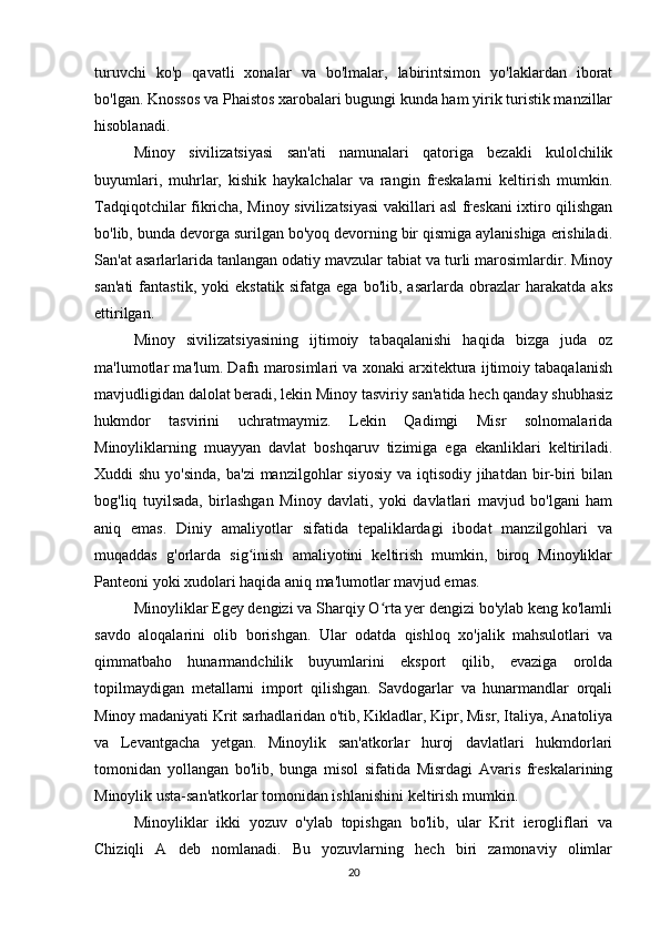 turuvchi   ko'p   qavatli   xonalar   va   bo'lmalar,   labirintsimon   yo'laklardan   iborat
bo'lgan. Knossos va Phaistos xarobalari bugungi kunda ham yirik turistik manzillar
hisoblanadi.
Minoy   sivilizatsiyasi   san'ati   namunalari   qatoriga   bezakli   kulolchilik
buyumlari,   muhrlar,   kishik   haykalchalar   va   rangin   freskalarni   keltirish   mumkin.
Tadqiqotchilar fikricha, Minoy sivilizatsiyasi vakillari asl freskani ixtiro qilishgan
bo'lib, bunda devorga surilgan bo'yoq devorning bir qismiga aylanishiga erishiladi.
San'at asarlarlarida tanlangan odatiy mavzular tabiat va turli marosimlardir. Minoy
san'ati   fantastik,   yoki   ekstatik   sifatga   ega   bo'lib,   asarlarda   obrazlar   harakatda   aks
ettirilgan.
Minoy   sivilizatsiyasining   ijtimoiy   tabaqalanishi   haqida   bizga   juda   oz
ma'lumotlar ma'lum. Dafn marosimlari va xonaki arxitektura ijtimoiy tabaqalanish
mavjudligidan dalolat beradi, lekin Minoy tasviriy san'atida hech qanday shubhasiz
hukmdor   tasvirini   uchratmaymiz.   Lekin   Qadimgi   Misr   solnomalarida
Minoyliklarning   muayyan   davlat   boshqaruv   tizimiga   ega   ekanliklari   keltiriladi.
Xuddi  shu yo'sinda,  ba'zi  manzilgohlar  siyosiy  va iqtisodiy  jihatdan  bir-biri  bilan
bog'liq   tuyilsada,   birlashgan   Minoy   davlati,   yoki   davlatlari   mavjud   bo'lgani   ham
aniq   emas.   Diniy   amaliyotlar   sifatida   tepaliklardagi   ibodat   manzilgohlari   va
muqaddas   g'orlarda   sig inish   amaliyotini   keltirish   mumkin,   biroq   Minoyliklarʻ
Panteoni yoki xudolari haqida aniq ma'lumotlar mavjud emas.
Minoyliklar Egey dengizi va Sharqiy O rta yer dengizi bo'ylab keng ko'lamli	
ʻ
savdo   aloqalarini   olib   borishgan.   Ular   odatda   qishloq   xo'jalik   mahsulotlari   va
qimmatbaho   hunarmandchilik   buyumlarini   eksport   qilib,   evaziga   orolda
topilmaydigan   metallarni   import   qilishgan.   Savdogarlar   va   hunarmandlar   orqali
Minoy madaniyati Krit sarhadlaridan o'tib, Kikladlar, Kipr, Misr, Italiya, Anatoliya
va   Levantgacha   yetgan.   Minoylik   san'atkorlar   huroj   davlatlari   hukmdorlari
tomonidan   yollangan   bo'lib,   bunga   misol   sifatida   Misrdagi   Avaris   freskalarining
Minoylik usta-san'atkorlar tomonidan ishlanishini keltirish mumkin.
Minoyliklar   ikki   yozuv   o'ylab   topishgan   bo'lib,   ular   Krit   ierogliflari   va
Chiziqli   A   deb   nomlanadi.   Bu   yozuvlarning   hech   biri   zamonaviy   olimlar
20 