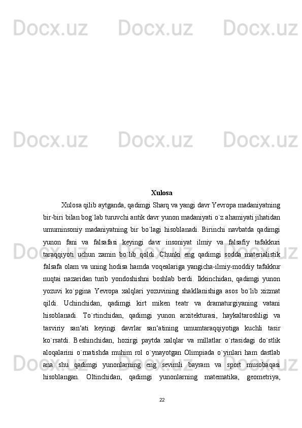 Xulosa
Xulosa qilib aytganda, qadimgi Sharq va yangi davr Yevropa madaniyatning
bir-biri bilan bog`lab turuvchi antik davr yunon madaniyati o`z ahamiyati jihatidan
umuminsoniy   madaniyatning   bir   bo`lagi   hisoblanadi.   Birinchi   navbatda   qadimgi
yunon   fani   va   falsafasi   keyingi   davr   insoniyat   ilmiy   va   falsafiy   tafakkuri
taraqqiyoti   uchun   zamin   bo`lib   qoldi.   Chunki   eng   qadimgi   sodda   materialistik
falsafa  olam  va uning hodisa  hamda voqealariga yangicha-ilmiy-moddiy tafakkur
nuqtai   nazaridan   turib   yondoshishni   boshlab   berdi.   Ikkinchidan,   qadimgi   yunon
yozuvi   ko`pgina   Yevropa   xalqlari   yozuvining   shakllanishiga   asos   bo`lib   xizmat
qildi.   Uchinchidan,   qadimgi   kirt   miken   teatr   va   dramaturgiyaning   vatani
hisoblanadi.   To`rtinchidan,   qadimgi   yunon   arxitekturasi,   haykaltaroshligi   va
tasviriy   san‘ati   keyingi   davrlar   san‘atining   umumtaraqqiyotiga   kuchli   tasir
ko`rsatdi.   Beshinchidan,   hozirgi   paytda   xalqlar   va   millatlar   o`rtasidagi   do`stlik
aloqalarini   o`rnatishda   muhim   rol   o`ynayotgan   Olimpiada   o`yinlari   ham   dastlab
ana   shu   qadimgi   yunonlarning   eng   sevimli   bayram   va   sport   musobaqasi
hisoblangan.   Oltinchidan,   qadimgi   yunonlarning   matematika,   geometriya,
22 