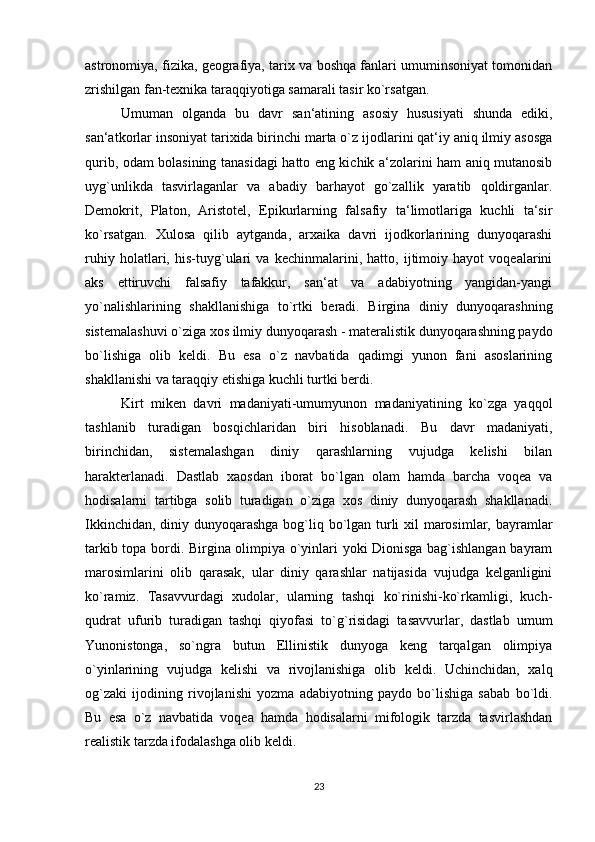 astronomiya, fizika, geografiya, tarix va boshqa fanlari umuminsoniyat tomonidan
zrishilgan fan-texnika taraqqiyotiga samarali tasir ko`rsatgan. 
Umuman   olganda   bu   davr   san‘atining   asosiy   hususiyati   shunda   ediki,
san‘atkorlar insoniyat tarixida birinchi marta o`z ijodlarini qat‘iy aniq ilmiy asosga
qurib, odam bolasining tanasidagi hatto eng kichik a‘zolarini ham aniq mutanosib
uyg`unlikda   tasvirlaganlar   va   abadiy   barhayot   go`zallik   yaratib   qoldirganlar.
Demokrit,   Platon,   Aristotel,   Epikurlarning   falsafiy   ta‘limotlariga   kuchli   ta‘sir
ko`rsatgan.   Xulosa   qilib   aytganda,   arxaika   davri   ijodkorlarining   dunyoqarashi
ruhiy   holatlari,   his-tuyg`ulari   va   kechinmalarini,   hatto,   ijtimoiy   hayot   voqealarini
aks   ettiruvchi   falsafiy   tafakkur,   san‘at   va   adabiyotning   yangidan-yangi
yo`nalishlarining   shakllanishiga   to`rtki   beradi.   Birgina   diniy   dunyoqarashning
sistemalashuvi o`ziga xos ilmiy dunyoqarash - materalistik dunyoqarashning paydo
bo`lishiga   olib   keldi.   Bu   esa   o`z   navbatida   qadimgi   yunon   fani   asoslarining
shakllanishi va taraqqiy etishiga kuchli turtki berdi. 
Kirt   miken   davri   madaniyati-umumyunon   madaniyatining   ko`zga   yaqqol
tashlanib   turadigan   bosqichlaridan   biri   hisoblanadi.   Bu   davr   madaniyati,
birinchidan,   sistemalashgan   diniy   qarashlarning   vujudga   kelishi   bilan
harakterlanadi.   Dastlab   xaosdan   iborat   bo`lgan   olam   hamda   barcha   voqea   va
hodisalarni   tartibga   solib   turadigan   o`ziga   xos   diniy   dunyoqarash   shakllanadi.
Ikkinchidan, diniy dunyoqarashga bog`liq bo`lgan turli  xil  marosimlar, bayramlar
tarkib topa bordi. Birgina olimpiya o`yinlari yoki Dionisga bag`ishlangan bayram
marosimlarini   olib   qarasak,   ular   diniy   qarashlar   natijasida   vujudga   kelganligini
ko`ramiz.   Tasavvurdagi   xudolar,   ularning   tashqi   ko`rinishi-ko`rkamligi,   kuch-
qudrat   ufurib   turadigan   tashqi   qiyofasi   to`g`risidagi   tasavvurlar,   dastlab   umum
Yunonistonga,   so`ngra   butun   Ellinistik   dunyoga   keng   tarqalgan   olimpiya
o`yinlarining   vujudga   kelishi   va   rivojlanishiga   olib   keldi.   Uchinchidan,   xalq
og`zaki   ijodining   rivojlanishi   yozma   adabiyotning   paydo   bo`lishiga   sabab   bo`ldi.
Bu   esa   o`z   navbatida   voqea   hamda   hodisalarni   mifologik   tarzda   tasvirlashdan
realistik tarzda ifodalashga olib keldi.
23 