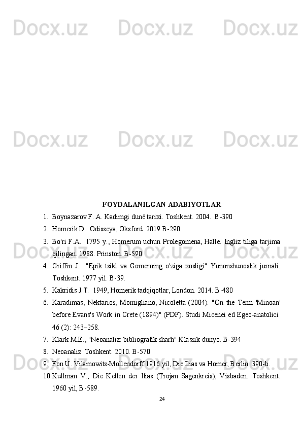 FOYDALANILGAN ADABIYOTLAR
1. Boynazarov F. A. Kadimgi dunё tarixi. Toshkent. 2004.  B-390
2. Homerik D.  Odisseya, Oksford. 2019 B-290.
3. Bo'ri F.A.   1795 y., Homerum uchun Prolegomena, Halle. Ingliz tiliga tarjima
qilingan. 1988. Prinston. B-590
4. Griffin   J.     "Epik   tsikl   va   Gomerning   o'ziga   xosligi"   Yunonshunoslik   jurnali.
Toshkent. 1977 yil. B-39. 
5. Kakridis J.T.  1949, Homerik tadqiqotlar, London. 2014. B-480
6. Karadimas,   Nektarios;   Momigliano,   Nicoletta   (2004).   "On   the   Term   'Minoan'
before Evans's Work in Crete (1894)" (PDF). Studi Micenei ed Egeo-anatolici.
46 (2): 243–258.
7. Klark M.E., "Neoanaliz: bibliografik sharh" Klassik dunyo. B-394 
8. Neoanaliz. Toshkent. 2010. B-570 
9. Fon U. Vilamowits-Mollendorff 1916 yil, Die Ilias va Homer, Berlin. 390-b.
10. Kullman   V.,   Die   Kellen   der   Ilias   (Trojan   Sagenkreis),   Visbaden.   Toshkent.
1960 yil, B- 589.
24 