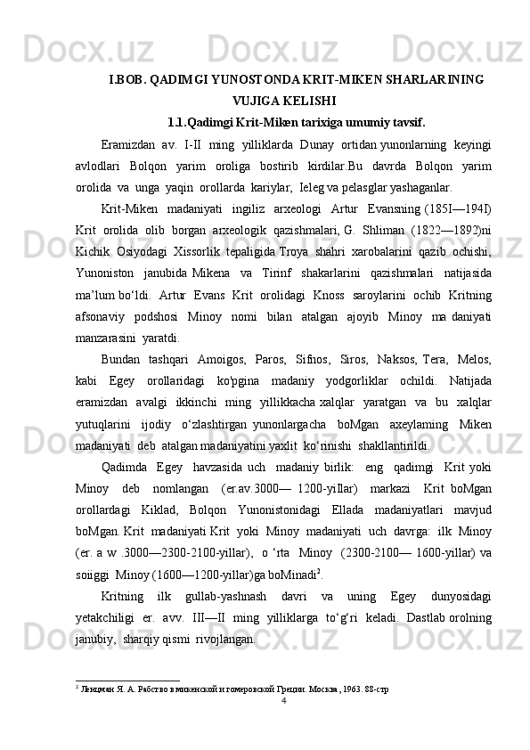 I.BOB. QADIMGI YUNOSTONDA KRIT-MIKEN SHARLARINING
VUJIGA KELISHI
1.1.Qadimgi Krit-Miken tarixiga umumiy tavsif.
Eramizdan  av.  I-II  ming  yilliklarda  Dunay  ortidan yunonlarning  keyingi
avlodlari     Bolqon     yarim     oroliga     bostirib     kirdilar.Bu     davrda     Bolqon     yarim
orolida  va  unga  yaqin  orollarda  kariylar,  Ieleg va pelasglar yashaganlar.
Krit-Miken     madaniyati     ingiliz     arxeologi     Artur     Evansning   (185I—194I)
Krit  orolida  olib  borgan  arxeologik  qazishmalari, G.  Shliman  (1822—1892)ni
Kichik  Osiyodagi  Xissorlik  tepaligida Troya  shahri  xarobalarini  qazib  ochishi,
Yunoniston     janubida   Mikena     va     Tirinf     shakarlarini     qazishmalari     natijasida
ma’lum bo‘ldi.   Artur   Evans   Krit   orolidagi   Knoss   saroylarini   ochib   Kritning
afsonaviy     podshosi     Minoy     nomi     bilan     atalgan     ajoyib     Minoy     ma   daniyati
manzarasini  yaratdi.
Bundan     tashqari     Amoigos,     Paros,     Sifnos,     Siros,     Naksos,   Tera,     Melos,
kabi     Egey     orollaridagi     ko'pgina     madaniy     yodgorliklar     ochildi.     Natijada
eramizdan    avalgi    ikkinchi     ming    yillikkacha   xalqlar     yaratgan     va    bu    xalqlar
yutuqlarini     ijodiy     o‘zlashtirgan   yunonlargacha     boMgan     axeylaming     Miken
madaniyati  deb  atalgan madaniyatini yaxlit  ko‘rinishi  shakllantirildi.
Qadimda     Egey     havzasida   uch     madaniy   birlik:     eng     qadimgi     Krit   yoki
Minoy     deb     nomlangan     (er.av.3000—   1200-yiIlar)     markazi     Krit   boMgan
orollardagi     Kiklad,     Bolqon     Yunonistonidagi     Ellada     madaniyatlari     mavjud
boMgan. Krit  madaniyati Krit  yoki  Minoy  madaniyati  uch  davrga:  ilk  Minoy
(er.   a  w   .3000—2300-2100-yillar),     o   ‘rta    Minoy     (2300-2100—   1600-yillar)   va
soiiggi  Minoy (1600—1200-yillar)ga boMinadi 2
.
Kritning     ilk     gullab-yashnash     davri     va     uning     Egey     dunyosidagi
yetakchiligi   er.   avv.   III—II   ming   yilliklarga   to‘g‘ri   keladi.   Dastlab orolning
janubiy,  sharqiy qismi  rivojlangan.
2
 Ленцман Я. А. Рабство в микенской и гомеровской Греции. Москва, 1963. 88-стр
4 