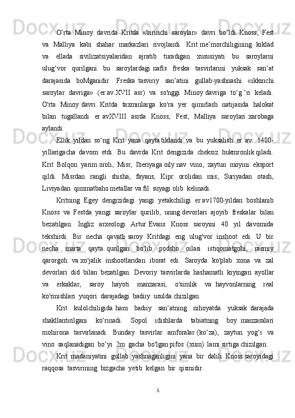 O’rta  Minoy  davrida  Kritda  «birinchi  saroylar»  davri  bo’ldi. Knoss,  Fest
va   Malliya   kabi   shahar   markazlari   rivojlandi.   Krit me’morchiligining   kiklad
va     ellada     sivilizatsiyalaridan     ajratib     turadigan     xususiyati     bu     saroylarni
ulug‘vor     qurilgani     bu     saroylardagi   nafis     freska     tasvirlarini     yuksak     san’at
darajasida     boMganidir.     Freska   tasviriy     san’atini     gullab-yashnashi     «ikkinchi
saroylar   davriga»   (er.av.XVII   asr)   va   so'nggi   Minoy davriga   to‘g ‘ri   keladi.
O'rta   Minoy davri   Kritda   taxminlarga   ko'ra   yer   qimirlash   natijasida   halokat
bilan     tugallandi     er   avXVIII     asrda     Knoss,     Fest,     Malliya     saroylari   xarobaga
aylandi.
Ellik  yildan  so‘ng  Krit  yana  qayta tiklandi  va  bu  yuksalish  er. av.  1400-
yiIlarigacha  davom  etdi.  Bu  davrda  Krit  dengizida  cheksiz  hukmronlik qiladi.
Krit  Bolqon  yarim oroli,  Misr,  Iberiyaga oily nav  vino,  zaytun  moyini  eksport
qildi.     Misrdan     rangli     shisha,     fayans,     Kipr     orolidan     mis,     Suriyadan     otash,
Liviyadan  qimmatbaho metallar va fil  suyagi olib  kelinadi.
Kritning  Egey  dengizidagi  yangi  yetakchiligi  er av1700-yildan  boshlanib
Knoss  va  Festda  yangi  saroylar  qurilib,  uning devorlari  ajoyib  freskalar  bilan
bezatilgan.     Ingliz     arxeologi     Artur   Evans     Knoss     saroyini     40     yil     davomida
tekshirdi.   Bir   necha   qavatli saroy   Kritdagi   eng   ulug'vor   inshoot   edi.   U   bir
necha     marta     qayta   qurilgan     bo'lib     podsho     oilasi     istiqomatgohi,     rasmiy
qarorgoh   va xo'jalik   inshootlaridan   iborat   edi.   Saroyda   ko'plab   xona   va   zal
devorlari  did  bilan  bezatilgan.  Devoriy  tasvirlarda  hashamatli  kiyingan  ayollar
va     erkaklar,     saroy     hayoti     manzarasi,     o'simlik     va   hayvonlarning     real
ko'rinishlari  yuqori  darajadagi  badiiy  usulda chizilgan.
Krit     kulolchiligida   ham     badiiy     san’atning     nihoyatda     yuksak   darajada
shakllantirilgani     ko‘rinadi.     Sopol     idishlarda     tabiatning     boy   manzaralari
mohirona     tasvirlanadi.     Bunday     tasvirlar     amforalar   (ko‘za),     zaytun     yog‘i     va
vino  saqlanadigan  bo‘yi  2m  gacha  bo'lgan pifos  (xum)  lami sirtiga chizilgan.
Krit  madaniyatini  gullab  yashnaganligini  yana  bir  dalili  Knoss saroyidagi
raqqosa  tasvirining  bizgacha  yetib  kelgan  bir  qismidir.
5 
