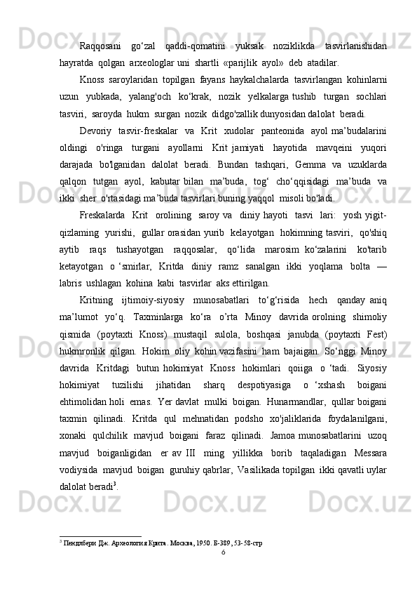 Raqqosani     go‘zal     qaddi-qomatini     yuksak     noziklikda     tasvirlanishidan
hayratda  qolgan  arxeologlar uni  shartli  «parijlik  ayol»  deb  atadilar.  
Knoss  saroylaridan  topilgan  fayans  haykalchalarda  tasvirlangan  kohinlarni
uzun     yubkada,     yalang'och     ko‘krak,     nozik     yelkalarga   tushib     turgan     sochlari
tasviri,  saroyda  hukm  surgan  nozik  didgo'zallik dunyosidan dalolat  beradi.
Devoriy    tasvir-freskalar     va     Krit     xudolar     panteonida     ayol   ma’budalarini
oldingi     o'ringa     turgani     ayollarni     Krit   jamiyati     hayotida     mavqeini     yuqori
darajada   bo'lganidan   dalolat   beradi.   Bundan   tashqari,   Gemma   va   uzuklarda
qalqon   tutgan   ayol,   kabutar  bilan   ma’buda,    tog‘    cho‘qqisidagi    ma’buda   va
ikki  sher  o'rtasidagi ma’buda tasvirlari buning yaqqol  misoli bo'ladi.
Freskalarda     Krit     orolining     saroy   va     diniy   hayoti     tasvi     lari:     yosh   yigit-
qizlaming   yurishi,   gullar orasidan yurib   kelayotgan   hokimning tasviri,   qo'shiq
aytib     raqs     tushayotgan     raqqosalar,     qo‘lida     marosim   ko‘zalarini     ko'tarib
ketayotgan     o   ‘smirlar,     Kritda     diniy     ramz     sanalgan     ikki     yoqlama     bolta     —
labris  ushlagan  kohina  kabi  tasvirlar  aks ettirilgan.
Kritning     ijtimoiy-siyosiy     munosabatlari     to‘g‘risida     hech     qanday   aniq
ma’lumot     yo‘q.     Taxminlarga     ko‘ra     o’rta     Minoy     davrida   orolning     shimoliy
qismida   (poytaxti   Knoss)   mustaqil    sulola,   boshqasi    janubda   (poytaxti   Fest)
hukmronlik  qilgan.  Hokim  oliy  kohin vazifasini  ham  bajaigan.  So‘nggi  Minoy
davrida     Kritdagi     butun   hokimiyat     Knoss     hokimlari     qoiiga     o   ‘tadi.     Siyosiy
hokimiyat     tuzilishi     jihatidan     sharq     despotiyasiga     o   ‘xshash     boigani
ehtimolidan holi  emas.  Yer davlat  mulki  boigan.  Hunarmandlar,  qullar boigani
taxmin   qilinadi.   Kritda   qul   mehnatidan   podsho   xo'jaliklarida   foydalanilgani,
xonaki   qulchilik   mavjud   boigani   faraz   qilinadi.   Jamoa munosabatlarini   uzoq
mavjud     boiganligidan     er   av   III     ming     yillikka     borib     taqaladigan     Messara
vodiysida  mavjud  boigan  guruhiy qabrlar,  Vasilikada topilgan  ikki qavatli uylar
dalolat beradi 3
.
3
 Пендлбери Дж. Археология Крита. Москва, 1950. Б-389,  53-58-стр
6 