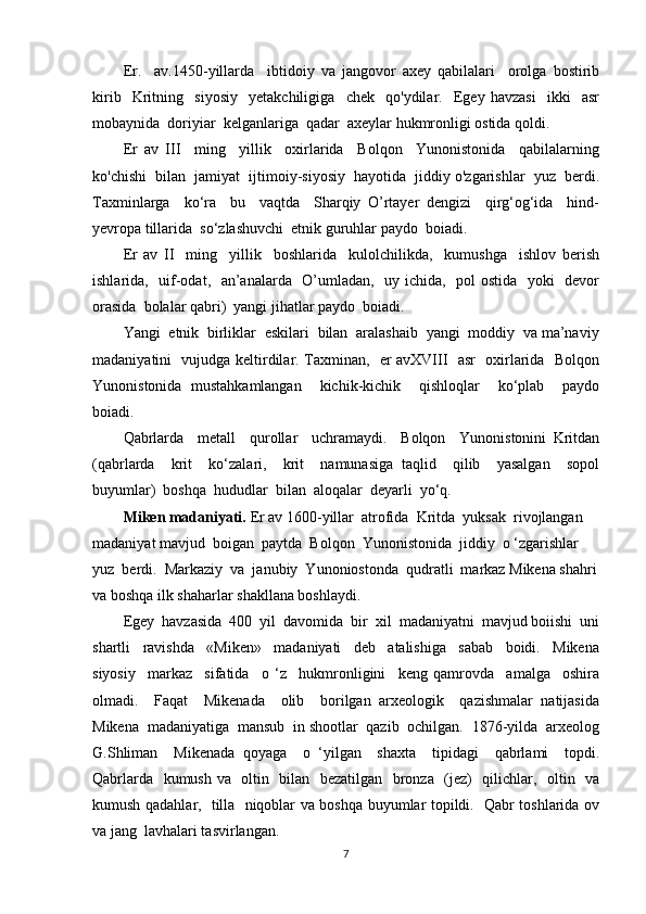 Er.     av.1450-yillarda     ibtidoiy   va   jangovor   axey   qabilalari     orolga   bostirib
kirib     Kritning     siyosiy     yetakchiligiga     chek     qo'ydilar.     Egey   havzasi     ikki     asr
mobaynida  doriyiar  kelganlariga  qadar  axeylar hukmronligi ostida qoldi.
Er   av   III     ming     yillik     oxirlarida     Bolqon     Yunonistonida     qabilalarning
ko'chishi  bilan  jamiyat  ijtimoiy-siyosiy  hayotida  jiddiy o'zgarishlar  yuz  berdi.
Taxminlarga     ko‘ra     bu     vaqtda     Sharqiy   O’rtayer   dengizi     qirg‘og‘ida     hind-
yevropa tillarida  so‘zlashuvchi  etnik guruhlar paydo  boiadi.
Er   av   II     ming     yillik     boshlarida     kulolchilikda,     kumushga     ishlov   berish
ishlarida,   uif-odat,   an’analarda   O’umladan,   uy ichida,   pol ostida   yoki   devor
orasida  bolalar qabri)  yangi jihatlar paydo  boiadi.
Yangi  etnik  birliklar  eskilari  bilan  aralashaib  yangi  moddiy  va ma’naviy
madaniyatini   vujudga keltirdilar. Taxminan,   er avXVIII   asr   oxirlarida   Bolqon
Yunonistonida   mustahkamlangan     kichik-kichik     qishloqlar     ko‘plab     paydo
boiadi.
Qabrlarda     metall     qurollar     uchramaydi.     Bolqon     Yunonistonini   Kritdan
(qabrlarda     krit     ko‘zalari,     krit     namunasiga   taqlid     qilib     yasalgan     sopol
buyumlar)  boshqa  hududlar  bilan  aloqalar  deyarli  yo‘q.
Miken madaniyati.  Er av 1600-yillar  atrofida  Kritda  yuksak  rivojlangan  
madaniyat mavjud  boigan  paytda  Bolqon  Yunonistonida  jiddiy  o ‘zgarishlar 
yuz  berdi.  Markaziy  va  janubiy  Yunoniostonda  qudratli  markaz Mikena shahri
va boshqa ilk shaharlar shakllana boshlaydi.
Egey  havzasida  400  yil  davomida  bir  xil  madaniyatni  mavjud boiishi  uni
shartli     ravishda     «Miken»     madaniyati     deb     atalishiga     sabab     boidi.     Mikena
siyosiy     markaz     sifatida     o   ‘z     hukmronligini     keng   qamrovda     amalga     oshira
olmadi.     Faqat     Mikenada     olib     borilgan   arxeologik     qazishmalar   natijasida
Mikena  madaniyatiga  mansub  in shootlar  qazib  ochilgan.  1876-yilda  arxeolog
G.Shliman     Mikenada   qoyaga     o   ‘yilgan     shaxta     tipidagi     qabrlami     topdi.
Qabrlarda   kumush va   oltin   bilan   bezatilgan   bronza   (jez)   qilichlar,   oltin   va
kumush qadahlar,   tilla   niqoblar va boshqa buyumlar topildi.   Qabr toshlarida ov
va jang  lavhalari tasvirlangan.
7 