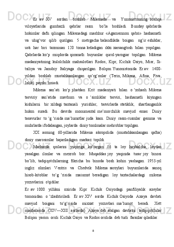 Er   av   XV     asrdan     boshlab     Mikenada     va     Yunonistonning   boshqa
viloyatlarida     gumbazli     qabrlar     rasm       bo’la     boshladi.     Bunday   qabrlarda
hokimlar  dafn  qilingan.  Mikenadagi  mashhur  «Agamemnon  qabri»  hashamatli
va     ulug‘vor     qilib     qurilgan.     5     metrgacha   balandlikda     boigan       og’ir   eshiklar,
usti   har   biri   taxminan   120   tonna keladigan   ikki xarsangtosh   bilan   yopilgan.
Qabrlarda ko‘p   miqdorda qimmatli   buyumlar   qurol-yarogiar   topilgan.   Mikena
madaniyatining  kulolchilik  mahsulotlari  Rodos,  Kipr,  Kichik  Osiyo,  Misr,  Si-
tsiliya   va   Janubiy   Italiyaga   chiqarilgan.   Bolqon Yunonistonida   Er.av.   1400-
yildan     boshlab     mustahkamlangan     qo‘rg‘onlar     (Terin,   Mikena,     Afina,     Fiva,
Iolik)  paydo  boiadi.
Mikena     san’ati     ko‘p   jihatdan     Krit     madaniyati     bilan     o   ‘xshash.   Mikena
tasviriy     san’atida     mavhum     va     o   ‘simliklar     tasviri,     hashamatli     kiyingan
kishilarni     bir   xildagi   tantanali     yurishlar,     tasvirlarda   statiklik,     shartlanganlik
hukm     suradi.     Bu     davrda     monumental   me’morchilik     mavjud     emas.     Diniy
tasavurlar   to ‘g ‘risida ma’lumotlar juda   kam.   Diniy   rasm-rusmlar   gemma   va
muhrlarda ifodalangan, joylarda  diniy tomlmalar mehroblar topilgan.
XX     asrning     60-yillarida     Mikena     akropolida     (mustahkamlangan     qalba)
diniy  marosimlar  bajariladigan  markaz  topildi.
Markazda     qoilarini     yuqoriga     ko‘targan     16     ta     loy     haykalcha,     loydan
yasalgan     ilonlar     va     mexrob     bor.     Muqaddas   joy     yaqinida     turar   joy     binosi
bo’lib,   tadqiqotchilarning   fikricha   bu   binoda   bosh   kohin   yashagan.   1953-yil
ingliz     olimlari     Ventris     va     Chedvik     Mikena   saroylari     buyumlarida     sanoq
hisob-kitoblar     to‘g   ‘risida     maiumot   beradigan     loy   taxtachalardagi     mikena
yozuvlarini  o'qidilar.
Er   av   1000     yillikni     oxirida     Kipr     Kichik     Osiyodagi     panfiliyalik     axeylar
tomonidan     o   ‘zlashtiriladi.     Er   av   XIV     asrda     Kichik   Osiyoda     Axaya     davlati
mavjud     boigani     to‘g‘risida     mixxat     yozuvlari   ma’lumot     beradi.     Xett
manbalarida     (XIV—XIII     asrlarda)     Axaya   deb   atalgan     davlatni     tadqiqotchilar
Bolqon  yarim  oroli  Kichik Osiyo  va Rodos orolida  deb turli  farazlar qiladilar.
8 