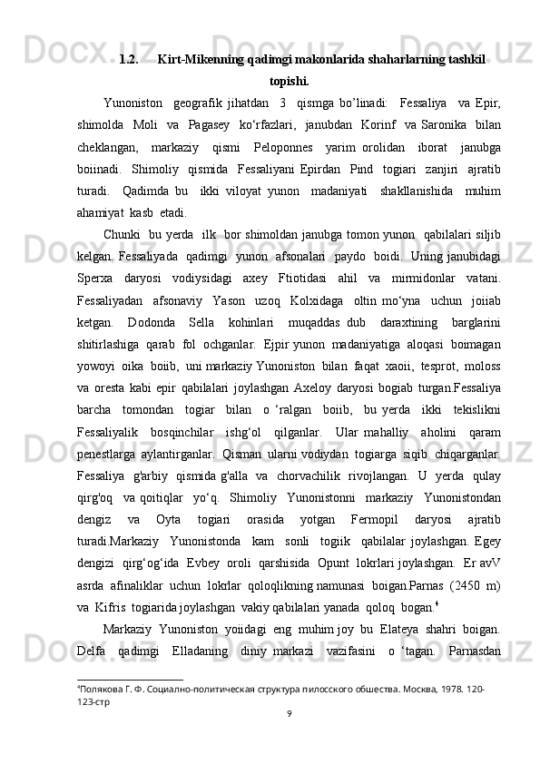 1.2. Kirt-Mikenning qadimgi makonlarida shaharlarning tashkil
topishi.
Yunoniston     geografik   jihatdan     3     qismga   bo’linadi:     Fessaliya     va   Epir,
shimolda     Moli     va     Pagasey     ko‘rfazlari,     janubdan     Korinf     va   Saronika     bilan
cheklangan,     markaziy     qismi     Peloponnes     yarim   orolidan     iborat     janubga
boiinadi.     Shimoliy     qismida     Fessaliyani   Epirdan     Pind     togiari     zanjiri     ajratib
turadi.     Qadimda   bu     ikki   viloyat   yunon     madaniyati     shakllanishida     muhim
ahamiyat  kasb  etadi. 
Chunki   bu yerda   ilk   bor shimoldan janubga tomon yunon   qabilalari siljib
kelgan. Fessaliyada   qadimgi   yunon   afsonalari   paydo   boidi.   Uning janubidagi
Sperxa     daryosi     vodiysidagi     axey     Ftiotidasi     ahil     va     mirmidonlar     vatani.
Fessaliyadan     afsonaviy     Yason     uzoq     Kolxidaga     oltin   mo‘yna     uchun     joiiab
ketgan.     Dodonda     Sella     kohinlari     muqaddas   dub     daraxtining     barglarini
shitirlashiga  qarab  fol  ochganlar.  Ejpir yunon  madaniyatiga  aloqasi  boimagan
yowoyi  oika  boiib,  uni markaziy Yunoniston  bilan  faqat  xaoii,  tesprot,  moloss
va   oresta   kabi   epir   qabilalari   joylashgan   Axeloy   daryosi   bogiab   turgan.Fessaliya
barcha     tomondan     togiar     bilan     o   ‘ralgan     boiib,     bu   yerda     ikki     tekislikni
Fessaliyalik     bosqinchilar     ishg‘ol     qilganlar.     Ular   mahalliy     aholini     qaram
penestlarga  aylantirganlar.  Qisman  ularni vodiydan  togiarga  siqib  chiqarganlar.
Fessaliya   g'arbiy   qismida g'alla   va   chorvachilik   rivojlangan.   U   yerda   qulay
qirg'oq     va   qoitiqlar     yo‘q.     Shimoliy     Yunonistonni     markaziy     Yunonistondan
dengiz     va     Oyta     togiari     orasida     yotgan     Fermopil     daryosi     ajratib
turadi.Markaziy     Yunonistonda     kam     sonli     togiik     qabilalar   joylashgan.   Egey
dengizi  qirg‘og‘ida  Evbey  oroli  qarshisida  Opunt  lokrlari joylashgan.  Er avV
asrda  afinaliklar  uchun  lokrlar  qoloqlikning namunasi  boigan.Parnas  (2450  m)
va  Kifris  togiarida joylashgan  vakiy qabilalari yanada  qoloq  bogan. 4
  
Markaziy  Yunoniston  yoiidagi  eng  muhim joy  bu  Elateya  shahri  boigan.
Delfa     qadimgi     Elladaning     diniy   markazi     vazifasini     o   ‘tagan.     Parnasdan
4
Полякова Г. Ф. Социално-политическая структура пилосского обшества. Москва, 1978.  120-
123-стр
9 