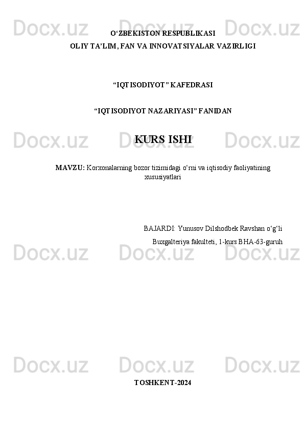 O‘ZBEKISTON RESPUBLIKASI
OLIY TA’LIM, FAN VA INNOVATSIYALAR VAZIRLIGI
“IQTISODIYOT” KAFEDRASI
“IQTISODIYOT NAZARIYASI” FANIDAN
KURS ISHI 
MAVZU:  Korxonalarning bozor tizimidagi o‘rni va iqtisodiy faoliyatining
xususiyatlari
BAJARDI: Yunusov Dilshodbek Ravshan o‘g‘li
Buxgalteriya fakulteti, 1-kurs BHA-63-guruh
TOSHKENT-2024 