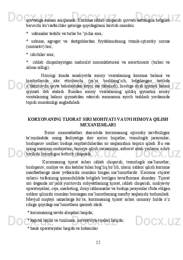 quvvatiga asosan aniqlanadi. Korxona ishlab chiqarish quvvati kattaligini belgilab
beruvchi ko‘rsatkichlar qatoriga quyidagilami kiritish mumkin: 
*   uskunalar tarkibi va turlar bo ‘yicha soni; 
*   uskuna,   agregat   va   dastgohlardan   foydalanishning   texnik-iqtisodiy   norma
(normativ) lari; 
*  ishchilar soni; 
*     ishlab   chiqarilayotgan   mahsulot   nomenklaturasi   va   assortimenti   (turlari   va
xilma-xilligi). 
          Hozirigi   kunda   amaliyotda   asosiy   vositalaming   korxona   balansi   va
hisobotlarida   aks   ettiriluvchi   (ya’ni   boshlang‘ich,   belgilangan   tartibda
o‘tkaziluvchi qayta baholashdan keyin esa tiklanish), hisobga olish qiymati balans
qiymati   deb   ataladi.   Bundan   asosiy   vositalaming   qoldiq   qiymatini   asosiy
vositalaming   balans   qiymatidan   eskirish   summasini   ayirib   tashlash   yordamida
topish mumkinligi anglashiladi.
KORXONANING TIJORAT SIRI MOHIYATI VA UNI HIMOYA QILISH
MEXANIZMLARI
            Bozor   munosabatlari   sharoitida   korxonaning   iqtisodiy   xavfsizligini
ta’minlashda   uning   faoliyatiga   doir   ayrim   hujjatlar,   texnologik   jarayonlar,
boshqaruv   usullari   boshqa   raqobatchilardan   sir   saqlanishini   taqozo   qiladi.   Bu   esa
uning mazmun-mohiyatini, himoya qilish mexanizmi, axborot olish yoilarini ochib
berilishi lozimligini keltirib chiqaradi.
          Korxonaning   tijorat   sirlari   ishlab   chiqarish,   texnologik   ma’lumotlar,
boshqaruv, moliya va shu kabilar bilan bog‘liq bo‘lib, ularni oshkor qilish korxona
manfaatlariga   zarar   yetkazishi   mumkin   boigan   ma’lumotlardir.   Korxona   «tijorat
sirlari»   toifasining   qonunchilikda   belgilab   berilgan   tavsifhomasi   shunday.   Tijorat
siri deganda xo‘jalik yurituvchi subyektlaming tijorat, ishlab chiqarish, moliyaviy
operatsiyalari, reja, marketing, ilmiy ishlanmalar va boshqa jarayonlar ifoda etilgan
oshkor qilinishi mumkin boimagan ma’lumotlaming maxfiy saqlanishi tushuniladi.
Mavjud   nuqtayi   nazarlarga   ko‘ra,   korxonaning   tijorat   sirlari   umumiy   holda   o‘z
ichiga quyidagi ma’lumotlami qamrab oladi:
 * korxonaning savdo aloqalari haqida;
 * kapital hajmi va tuzilmasi, investitsiya rejalari haqida;
 * bank operatsiyalar haqida va hokazolar.
12