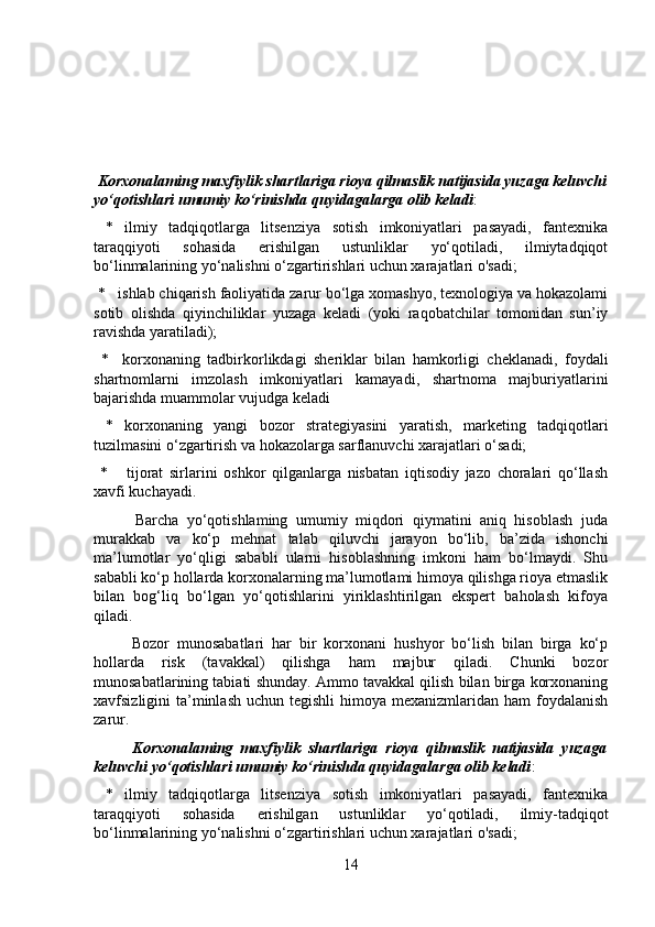Korxonalaming maxfiylik shartlariga rioya qilmaslik natijasida yuzaga keluvchi
yo‘qotishlari umumiy ko‘rinishda quyidagalarga olib keladi :
  *   ilmiy   tadqiqotlarga   litsenziya   sotish   imkoniyatlari   pasayadi,   fantexnika
taraqqiyoti   sohasida   erishilgan   ustunliklar   yo‘qotiladi,   ilmiytadqiqot
bo‘linmalarining yo‘nalishni o‘zgartirishlari uchun xarajatlari o'sadi;
 *   ishlab chiqarish faoliyatida zarur bo‘lga xomashyo, texnologiya va hokazolami
sotib   olishda   qiyinchiliklar   yuzaga   keladi   (yoki   raqobatchilar   tomonidan   sun’iy
ravishda yaratiladi);
  *     korxonaning   tadbirkorlikdagi   sheriklar   bilan   hamkorligi   cheklanadi,   foydali
shartnomlarni   imzolash   imkoniyatlari   kamayadi,   shartnoma   majburiyatlarini
bajarishda muammolar vujudga keladi
  *   korxonaning   yangi   bozor   strategiyasini   yaratish,   marketing   tadqiqotlari
tuzilmasini o‘zgartirish va hokazolarga sarflanuvchi xarajatlari o‘sadi;
  *       tijorat   sirlarini   oshkor   qilganlarga   nisbatan   iqtisodiy   jazo   choralari   qo‘llash
xavfi kuchayadi.
          Barcha   yo‘qotishlaming   umumiy   miqdori   qiymatini   aniq   hisoblash   juda
murakkab   va   ko‘p   mehnat   talab   qiluvchi   jarayon   bo‘lib,   ba’zida   ishonchi
ma’lumotlar   yo‘qligi   sababli   ularni   hisoblashning   imkoni   ham   bo‘lmaydi.   Shu
sababli ko‘p hollarda korxonalarning ma’lumotlami himoya qilishga rioya etmaslik
bilan   bog‘liq   bo‘lgan   yo‘qotishlarini   yiriklashtirilgan   ekspert   baholash   kifoya
qiladi.
          Bozor   munosabatlari   har   bir   korxonani   hushyor   bo‘lish   bilan   birga   ko‘p
hollarda   risk   (tavakkal)   qilishga   ham   majbur   qiladi.   Chunki   bozor
munosabatlarining tabiati shunday. Ammo tavakkal qilish bilan birga korxonaning
xavfsizligini  ta’minlash  uchun tegishli  himoya mexanizmlaridan ham  foydalanish
zarur.
          Korxonalaming   maxfiylik   shartlariga   rioya   qilmaslik   natijasida   yuzaga
keluvchi yo‘qotishlari umumiy ko‘rinishda quyidagalarga olib keladi :
  *   ilmiy   tadqiqotlarga   litsenziya   sotish   imkoniyatlari   pasayadi,   fantexnika
taraqqiyoti   sohasida   erishilgan   ustunliklar   yo‘qotiladi,   ilmiy-tadqiqot
bo‘linmalarining yo‘nalishni o‘zgartirishlari uchun xarajatlari o'sadi;
14