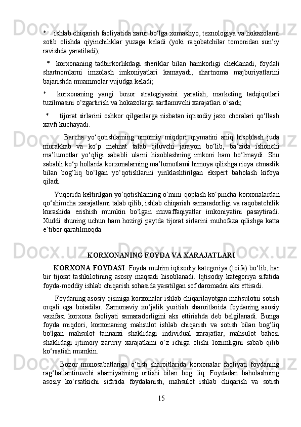 *    ishlab chiqarish faoliyatida zarur bo‘lga xomashyo, texnologiya va hokazolami
sotib   olishda   qiyinchiliklar   yuzaga   keladi   (yoki   raqobatchilar   tomonidan   sun’iy
ravishda yaratiladi);
  *     korxonaning   tadbirkorlikdagi   sheriklar   bilan   hamkorligi   cheklanadi,   foydali
shartnomlarni   imzolash   imkoniyatlari   kamayadi,   shartnoma   majburiyatlarini
bajarishda muammolar vujudga keladi; 
*     korxonaning   yangi   bozor   strategiyasini   yaratish,   marketing   tadqiqotlari
tuzilmasini o‘zgartirish va hokazolarga sarflanuvchi xarajatlari o‘sadi;
  *         tijorat   sirlarini   oshkor   qilganlarga   nisbatan   iqtisodiy   jazo   choralari   qo‘llash
xavfi kuchayadi.
            Barcha   yo‘qotishlaming   umumiy   miqdori   qiymatini   aniq   hisoblash   juda
murakkab   va   ko‘p   mehnat   talab   qiluvchi   jarayon   bo‘lib,   ba’zida   ishonchi
ma’lumotlar   yo‘qligi   sababli   ularni   hisoblashning   imkoni   ham   bo‘lmaydi.   Shu
sababli ko‘p hollarda korxonalarning ma’lumotlami himoya qilishga rioya etmaslik
bilan   bog‘liq   bo‘lgan   yo‘qotishlarini   yiriklashtirilgan   ekspert   baholash   kifoya
qiladi. 
         Yuqorida keltirilgan yo‘qotishlaming o‘mini qoplash ko‘pincha korxonalardan
qo‘shimcha xarajatlami talab qilib, ishlab chiqarish samaradorligi va raqobatchilik
kurashida   erishish   mumkin   bo‘lgan   muvaffaqiyatlar   imkoniyatini   pasaytiradi.
Xuddi  shuning uchun ham  hozirgi  paytda tijorat  sirlarini  muhofaza qilishga  katta
e’tibor qaratilmoqda.
KORXONANING FOYDA VA XARAJATLARI
       KORXONA FOYDASI . Foyda muhim iqtisodiy kategoriya (toifa) bo‘lib, har
bir   tijorat   tashkilotining   asosiy   maqsadi   hisoblanadi.   Iqtisodiy   kategoriya   sifatida
foyda-moddiy ishlab chiqarish sohasida yaratilgan sof daromadni aks ettiradi.
      Foydaning asosiy qismiga korxonalar ishlab chiqarilayotgan mahsulotni sotish
orqali   ega   boiadilar.   Zamonaviy   xo‘jalik   yuritish   sharoitlarida   foydaning   asosiy
vazifasi   korxona   faoliyati   samaradorligini   aks   ettirishda   deb   belgilanadi.   Bunga
foyda   miqdori,   korxonaning   mahsulot   ishlab   chiqarish   va   sotish   bilan   bog‘liq
bo'lgan   mahsulot   tannarxi   shaklidagi   individual   xarajatlar,   mahsulot   bahosi
shaklidagi   ijtimoiy   zaruriy   xarajatlami   o‘z   ichiga   olishi   lozimligini   sabab   qilib
ko‘rsatish mumkin.
          Bozor   munosabatlariga   o‘tish   sharoitlarida   korxonalar   faoliyati   foydaning
rag‘batlantiruvchi   ahamiyatining   ortishi   bilan   bog'   liq.   Foydadan   baholashning
asosiy   ko‘rsatkichi   sifatida   foydalanish,   mahsulot   ishlab   chiqarish   va   sotish
15 