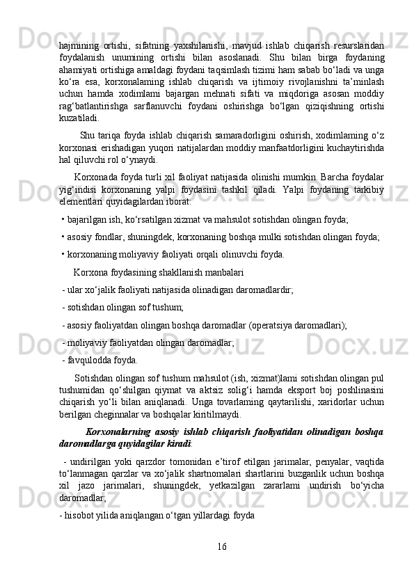hajmining   ortishi,   sifatning   yaxshilanishi,   mavjud   ishlab   chiqarish   resurslaridan
foydalanish   unumining   ortishi   bilan   asoslanadi.   Shu   bilan   birga   foydaning
ahamiyati ortishiga amaldagi foydani taqsimlash tizimi ham sabab bo‘ladi va unga
ko‘ra   esa,   korxonalaming   ishlab   chiqarish   va   ijtimoiy   rivojlanishni   ta’minlash
uchun   hamda   xodimlami   bajargan   mehnati   sifati   va   miqdoriga   asosan   moddiy
rag‘batlantirishga   sarflanuvchi   foydani   oshirishga   bo‘lgan   qiziqishning   ortishi
kuzatiladi.
           Shu tariqa foyda ishlab  chiqarish  samaradorligini  oshirish, xodimlaming o‘z
korxonasi erishadigan yuqori natijalardan moddiy manfaatdorligini kuchaytirishda
hal qiluvchi rol o‘ynaydi.
         Korxonada foyda turli xil faoliyat natijasida olinishi mumkin. Barcha foydalar
yig‘indisi   korxonaning   yalpi   foydasini   tashkil   qiladi.   Yalpi   foydaning   tarkibiy
elementlari quyidagilardan iborat:
 • bajarilgan ish, ko‘rsatilgan xizmat va mahsulot sotishdan olingan foyda;
 • asosiy fondlar, shuningdek, korxonaning boshqa mulki sotishdan olingan foyda;
 • korxonaning moliyaviy faoliyati orqali olinuvchi foyda.
      Korxona foydasining shakllanish manbalari
 - ular xo‘jalik faoliyati natijasida olinadigan daromadlardir;
 - sotishdan olingan sof tushum;
 - asosiy faoliyatdan olingan boshqa daromadlar (operatsiya daromadlari);
 - moliyaviy faoliyatdan olingan daromadlar;
 - favqulodda foyda.
      Sotishdan olingan sof tushum mahsulot (ish, xizmat)lami sotishdan olingan pul
tushumidan   qo‘shilgan   qiymat   va   aktsiz   solig‘i   hamda   eksport   boj   poshlinasini
chiqarish   yo‘li   bilan   aniqlanadi.   Unga   tovarlaming   qaytarilishi,   xaridorlar   uchun
berilgan cheginnalar va boshqalar kiritilmaydi.
            Korxonalarning   asosiy   ishlab   chiqarish   faoliyatidan   olinadigan   boshqa
daromadlarga quyidagilar kiradi :
  -   undirilgan   yoki   qarzdor   tomonidan   e’tirof   etilgan   jarimalar,   penyalar,   vaqtida
to‘lanmagan  qarzlar  va xo‘jalik shartnomalari  shartlarini  buzganlik  uchun boshqa
xil   jazo   jarimalari,   shuningdek,   yetkazilgan   zararlami   undirish   bo‘yicha
daromadlar; 
- hisobot yilida aniqlangan o‘tgan yillardagi foyda
16