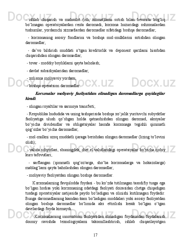 -   ishlab   chiqarish   va   mahsulot   (ish,   xizmat)lami   sotish   bilan   bevosita   bog‘liq
bo‘lmagan   operatsiyalardan   renta   daromadi,   korxona   huzuridagi   oshxonalardan
tushumlar, yordamchi xizmatlardan daromadlar sifatidagi boshqa daromadlar;
  -   korxonaning   asosiy   fondlarini   va   boshqa   mol-mulklarini   sotishdan   olingan
daromadlar;
  -   da’vo   bildirish   muddati   o‘tgan   kreditorlik   va   deponent   qarzlami   hisobdan
chiqarishdan olingan daromadlar;
 - tovar - moddiy boyliklami qayta baholash;
 - davlat subsidiyalaridan daromadlar;
 - xolisona moliyaviy yordam;
 - boshqa operatsion daromadlar. 
          Korxonalar   moliyaviy   faoliyatidan   olinadigan   daromadlarga   quyidagilar
kiradi :
 - olingan royaltilar va sarmoya transferti;
 - Respublika hududida va uning tashqarisida boshqa xo‘jaIik yurituvchi subyektlar
faoliyatiga   ulush   qo‘shgan   holda   qatnashishdan   olingan   daromad,   aksiyalar
bo‘yicha   dividendlar   va   obligatsiyalar   hamda   korxonaga   tegishli   qimmatli
qog‘ozlar bo‘yicha daromadlar;
 - mol-mulkni uzoq muddatli ijaraga berishdan olingan daromadlar (lizing to‘lovini
olish);
  - valuta schyotlari, shuningdek, chet el valutlaridagi operatsiyalar bo‘yicha ijobiy
kurs tafovutlari;
  -   sarflangan   (qimmatli   qog‘oz!arga,   sho‘ba   korxonalarga   va   hokazolarga)
mablag‘lami qayta baholashdan olingan daromadlar;
 - moliyaviy faoliyatdan olingan boshqa daromadlar.
       Korxonalaming favqulodda foydasi - bu ko‘zda tutilmagan tasodifiy tusga ega
bo‘lgan   hodisa   yoki   korxonaning   odatdagi   faoliyati   doirasidan   chetga   chiqadigan
tusdagi operatsiyalar natijasida paydo bo‘ladigan va olinishi kutilmagan foydadir.
Bunga daromadlaming kamdan-kam bo‘ladigan moddalari yoki asosiy faoliyatdan
olingan   boshqa   daromadlar   bo‘limida   aks   ettirilishi   kerak   bo‘lgan   o‘tgan
davrlardagi foyda kirmaydi.
            Korxonalaming   innovatsion   faoliyatidan   olinadigan   foydaundan   foydalanish
doimiy   ravishda   texnologiyalami   takomillashtirish,   ishlab   chiqarilayotgan
17 