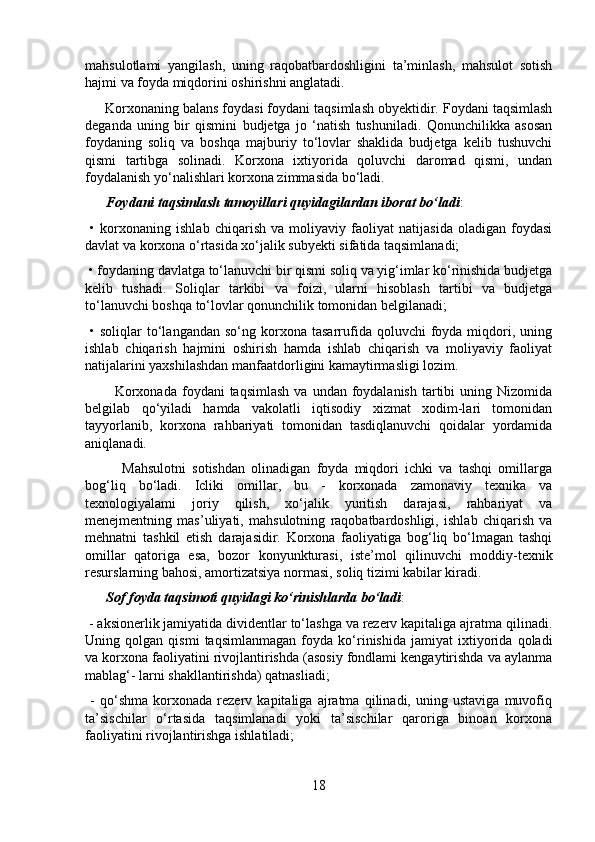 mahsulotlami   yangilash,   uning   raqobatbardoshligini   ta’minlash,   mahsulot   sotish
hajmi va foyda miqdorini oshirishni anglatadi.
     Korxonaning balans foydasi foydani taqsimlash obyektidir. Foydani taqsimlash
deganda   uning   bir   qismini   budjetga   jo   ‘natish   tushuniladi.   Qonunchilikka   asosan
foydaning   soliq   va   boshqa   majburiy   to‘lovlar   shaklida   budjetga   kelib   tushuvchi
qismi   tartibga   solinadi.   Korxona   ixtiyorida   qoluvchi   daromad   qismi,   undan
foydalanish yo‘nalishlari korxona zimmasida bo‘ladi.
      Foydani taqsimlash tamoyillari quyidagilardan iborat bo‘ladi :
  •   korxonaning   ishlab   chiqarish   va   moliyaviy   faoliyat   natijasida   oladigan   foydasi
davlat va korxona o‘rtasida xo‘jalik subyekti sifatida taqsimlanadi;
 • foydaning davlatga to‘lanuvchi bir qismi soliq va yig‘imlar ko‘rinishida budjetga
kelib   tushadi.   Soliqlar   tarkibi   va   foizi,   ularni   hisoblash   tartibi   va   budjetga
to‘lanuvchi boshqa to‘lovlar qonunchilik tomonidan belgilanadi;
  •  soliqlar   to‘langandan   so‘ng  korxona   tasarrufida  qoluvchi  foyda  miqdori,  uning
ishlab   chiqarish   hajmini   oshirish   hamda   ishlab   chiqarish   va   moliyaviy   faoliyat
natijalarini yaxshilashdan manfaatdorligini kamaytirmasligi lozim.
            Korxonada  foydani  taqsimlash   va  undan foydalanish  tartibi   uning Nizomida
belgilab   qo‘yiladi   hamda   vakolatli   iqtisodiy   xizmat   xodim-lari   tomonidan
tayyorlanib,   korxona   rahbariyati   tomonidan   tasdiqlanuvchi   qoidalar   yordamida
aniqlanadi.
            Mahsulotni   sotishdan   olinadigan   foyda   miqdori   ichki   va   tashqi   omillarga
bog‘liq   bo‘ladi.   Icliki   omillar,   bu   -   korxonada   zamonaviy   texnika   va
texnologiyalami   joriy   qilish,   xo‘jalik   yuritish   darajasi,   rahbariyat   va
menejmentning   mas’uliyati,   mahsulotning   raqobatbardoshligi,   ishlab   chiqarish   va
mehnatni   tashkil   etish   darajasidir.   Korxona   faoliyatiga   bog‘liq   bo‘lmagan   tashqi
omillar   qatoriga   esa,   bozor   konyunkturasi,   iste’mol   qilinuvchi   moddiy-texnik
resurslarning bahosi, amortizatsiya normasi, soliq tizimi kabilar kiradi.
       Sof foyda taqsimoti quyidagi ko‘rinishlarda bo‘ladi :
 - aksionerlik jamiyatida dividentlar to‘lashga va rezerv kapitaliga ajratma qilinadi.
Uning   qolgan   qismi   taqsimlanmagan   foyda   ko‘rinishida   jamiyat   ixtiyorida   qoladi
va korxona faoliyatini rivojlantirishda (asosiy fondlami kengaytirishda va aylanma
mablag‘- larni shakllantirishda) qatnasliadi;
  -   qo‘shma   korxonada   rezerv   kapitaliga   ajratma   qilinadi,   uning   ustaviga   muvofiq
ta’sischilar   o‘rtasida   taqsimlanadi   yoki   ta’sischilar   qaroriga   binoan   korxona
faoliyatini rivojlantirishga ishlatiladi;
18 