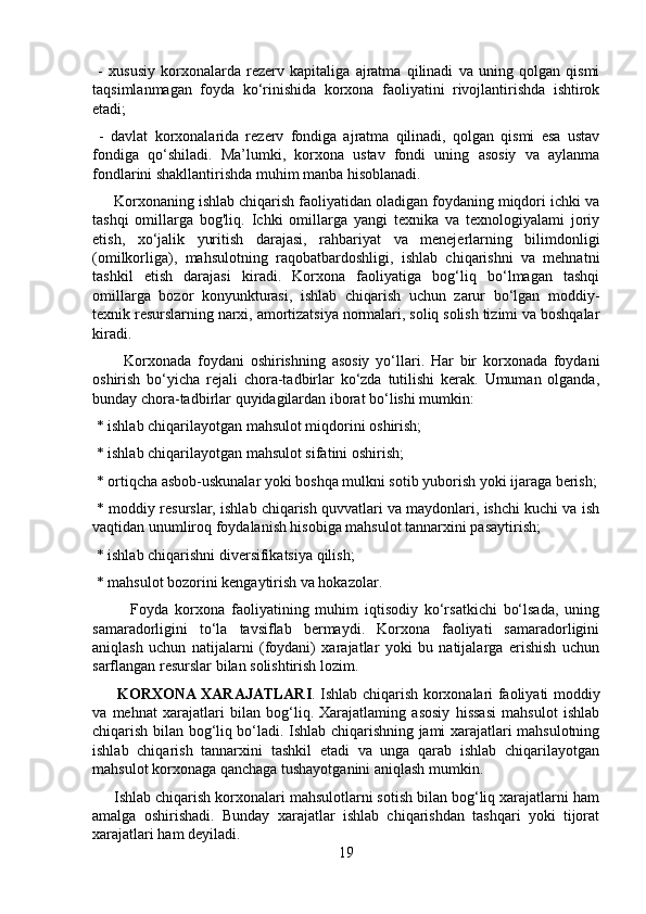 -   xususiy   korxonalarda   rezerv   kapitaliga   ajratma   qilinadi   va   uning   qolgan   qismi
taqsimlanmagan   foyda   ko‘rinishida   korxona   faoliyatini   rivojlantirishda   ishtirok
etadi;
  -   davlat   korxonalarida   rezerv   fondiga   ajratma   qilinadi,   qolgan   qismi   esa   ustav
fondiga   qo‘shiladi.   Ma’lumki,   korxona   ustav   fondi   uning   asosiy   va   aylanma
fondlarini shakllantirishda muhim manba hisoblanadi. 
     Korxonaning ishlab chiqarish faoliyatidan oladigan foydaning miqdori ichki va
tashqi   omillarga   bog'liq.   Ichki   omillarga   yangi   texnika   va   texnologiyalami   joriy
etish,   xo‘jalik   yuritish   darajasi,   rahbariyat   va   menejerlarning   bilimdonligi
(omilkorliga),   mahsulotning   raqobatbardoshligi,   ishlab   chiqarishni   va   mehnatni
tashkil   etish   darajasi   kiradi.   Korxona   faoliyatiga   bog‘liq   bo‘lmagan   tashqi
omillarga   bozor   konyunkturasi,   ishlab   chiqarish   uchun   zarur   bo‘lgan   moddiy-
texnik resurslarning narxi, amortizatsiya normalari, soliq solish tizimi va boshqalar
kiradi.
          Korxonada   foydani   oshirishning   asosiy   yo‘llari.   Har   bir   korxonada   foydani
oshirish   bo‘yicha   rejali   chora-tadbirlar   ko‘zda   tutilishi   kerak.   Umuman   olganda,
bunday chora-tadbirlar quyidagilardan iborat bo‘lishi mumkin:
 * ishlab chiqarilayotgan mahsulot miqdorini oshirish;
 * ishlab chiqarilayotgan mahsulot sifatini oshirish;
 * ortiqcha asbob-uskunalar yoki boshqa mulkni sotib yuborish yoki ijaraga berish;
 * moddiy resurslar, ishlab chiqarish quvvatlari va maydonlari, ishchi kuchi va ish
vaqtidan unumliroq foydalanish hisobiga mahsulot tannarxini pasaytirish;
 * ishlab chiqarishni diversifikatsiya qilish;
 * mahsulot bozorini kengaytirish va hokazolar.
            Foyda   korxona   faoliyatining   muhim   iqtisodiy   ko‘rsatkichi   bo‘lsada,   uning
samaradorligini   to‘la   tavsiflab   bermaydi.   Korxona   faoliyati   samaradorligini
aniqlash   uchun   natijalarni   (foydani)   xarajatlar   yoki   bu   natijalarga   erishish   uchun
sarflangan resurslar bilan solishtirish lozim.
          KORXONA XARAJATLARI . Ishlab chiqarish korxonalari faoliyati moddiy
va   mehnat   xarajatlari   bilan   bog‘liq.   Xarajatlaming   asosiy   hissasi   mahsulot   ishlab
chiqarish bilan bog‘liq bo‘ladi. Ishlab chiqarishning jami xarajatlari mahsulotning
ishlab   chiqarish   tannarxini   tashkil   etadi   va   unga   qarab   ishlab   chiqarilayotgan
mahsulot korxonaga qanchaga tushayotganini aniqlash mumkin.
     Ishlab chiqarish korxonalari mahsulotlarni sotish bilan bog‘liq xarajatlarni ham
amalga   oshirishadi.   Bunday   xarajatlar   ishlab   chiqarishdan   tashqari   yoki   tijorat
xarajatlari ham deyiladi.
19