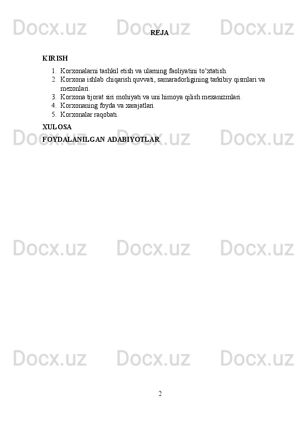 REJA
KIRISH
1. Korxonalarni tashkil etish va ularning faoliyatini to‘xtatish.
2. Korxona ishlab chiqarish quvvati, samaradorligining tarkibiy qismlari va 
mezonlari.
3. Korxona tijorat siri mohiyati va uni himoya qilish mexanizmlari.
4. Korxonaning foyda va xarajatlari.
5. Korxonalar raqobati.
XULOSA
FOYDALANILGAN ADABIYOTLAR
2 