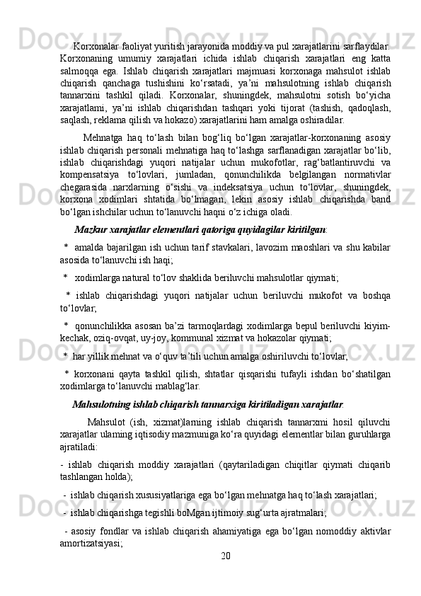 Korxonalar faoliyat yuritish jarayonida moddiy va pul xarajatlarini sarflaydilar.
Korxonaning   umumiy   xarajatlari   ichida   ishlab   chiqarish   xarajatlari   eng   katta
salmoqqa   ega.   Ishlab   chiqarish   xarajatlari   majmuasi   korxonaga   mahsulot   ishlab
chiqarish   qanchaga   tushishini   ko‘rsatadi,   ya’ni   mahsulotning   ishlab   chiqarish
tannarxini   tashkil   qiladi.   Korxonalar,   shuningdek,   mahsulotni   sotish   bo‘yicha
xarajatlami,   ya’ni   ishlab   chiqarishdan   tashqari   yoki   tijorat   (tashish,   qadoqlash,
saqlash, reklama qilish va hokazo) xarajatlarini ham amalga oshiradilar.
          Mehnatga   haq   to‘lash   bilan   bog‘liq   bo‘lgan   xarajatlar-korxonaning   asosiy
ishlab chiqarish personali mehnatiga haq to‘lashga sarflanadigan xarajatlar bo‘lib,
ishlab   chiqarishdagi   yuqori   natijalar   uchun   mukofotlar,   rag‘batlantiruvchi   va
kompensatsiya   to‘lovlari,   jumladan,   qonunchilikda   belgilangan   normativlar
chegarasida   narxlarning   o‘sishi   va   indeksatsiya   uchun   to‘lovlar,   shuningdek,
korxona   xodimlari   shtatida   bo‘lmagan,   lekin   asosiy   ishlab   chiqarishda   band
bo‘lgan ishchilar uchun to‘lanuvchi haqni o‘z ichiga oladi.
       Mazkur xarajatlar elementlari qatoriga quyidagilar kiritilgan :
  *   amalda bajarilgan ish uchun tarif stavkalari, lavozim maoshlari va shu kabilar
asosida to‘lanuvchi ish haqi;
 *   xodimlarga natural to‘lov shaklida beriluvchi mahsulotlar qiymati;
  *   ishlab   chiqarishdagi   yuqori   natijalar   uchun   beriluvchi   mukofot   va   boshqa
to‘lovlar;
  *   qonunchilikka asosan ba’zi  tarmoqlardagi xodimlarga bepul beriluvchi kiyim-
kechak, oziq-ovqat, uy-joy, kommunal xizmat va hokazolar qiymati;
 *  har yillik mehnat va o‘quv ta’tili uchun amalga oshiriluvchi to‘lovlar;
  *   korxonani   qayta   tashkil   qilish,   shtatlar   qisqarishi   tufayli   ishdan   bo‘shatilgan
xodimlarga to‘lanuvchi mablag‘lar.
      Mahsulotning ishlab chiqarish tannarxiga kiritiladigan xarajatlar . 
          Mahsulot   (ish,   xizmat)larning   ishlab   chiqarish   tannarxmi   hosil   qiluvchi
xarajatlar ulaming iqtisodiy mazmuniga ko‘ra quyidagi elementlar bilan guruhlarga
ajratiladi: 
-   ishlab   chiqarish   moddiy   xarajatlari   (qaytariladigan   chiqitlar   qiymati   chiqarib
tashlangan holda);
 -  ishlab chiqarish xususiyatlariga ega bo‘lgan mehnatga haq to‘lash xarajatlari;
 -  ishlab chiqarishga tegishli boMgan ijtimoiy sug‘urta ajratmalari;
  -   asosiy   fondlar   va   ishlab   chiqarish   ahamiyatiga   ega   bo‘lgan   nomoddiy   aktivlar
amortizatsiyasi;
20