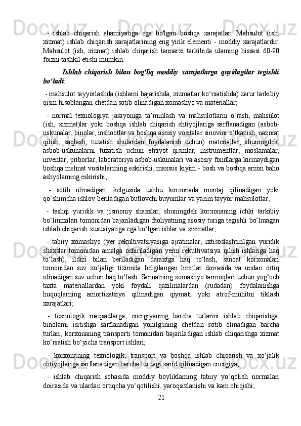   -   ishlab   chiqarish   ahamiyatiga   ega   bo'lgan   boshqa   xarajatlar.   Mahsulot   (ish,
xizmat)  ishlab  chiqarish xarajatlarining eng yirik elementi  -  moddiy xarajatlardir.
Mahsulot   (ish,   xizmat)   ishlab   chiqarish   tannarxi   tarkibida   ularning   hissasi   60-90
foizni tashkil etishi mumkin.
            Ishlab   chiqarish   bilan   bog'liq   moddiy   xarajatlarga   quyidagilar   tegishli
bo‘ladi :
 - mahsulot tayyorlashda (ishlami bajarishda, xizmatlar ko‘rsatishda) zarur tarkibiy
qism hisoblangan chetdan sotib olinadigan xomashyo va materiallar;
  -   normal   texnologiya   jarayoniga   ta’minlash   va   mahsulotlarni   o‘rash,   mahsulot
(ish,   xizmat)lar   yoki   boshqa   ishlab   chiqarish   ehtiyojlariga   sarflanadigan   (asbob-
uskunalar, binolar, inshootlar va boshqa asosiy vositalar sinovini o‘tkazish, nazorat
qilish,   saqlash,   tuzatish   shulardan   foydalanish   uchun)   materiallar,   shuningdek,
asbob-uskunalarni   tuzatish   uchun   ehtiyot   qismlar,   instrumentlar,   moslamalar,
inventar, priborlar, laboratoriya asbob-uskunalari va asosiy fondlarga kirmaydigan
boshqa mehnat vositalarining eskirishi, maxsus kiyim - bosh va boshqa arzon baho
ashyolaming eskirishi;
  -   sotib   olinadigan,   kelgusida   ushbu   korxonada   montaj   qilinadigan   yoki
qo‘shimcha ishlov beriladigan butlovchi buyumlar va yarim tayyor mahsulotlar;
  -   tashqi   yuridik   va   jismoniy   shaxslar,   shuningdek   korxonaning   ichki   tarkibiy
bo‘linmalari tomonidan bajariladigan faoliyatning asosiy turiga tegishli bo‘lmagan
ishlab chiqarish xususiyatiga ega bo‘lgan ishlar va xizmatlar;
  -   tabiiy   xomashyo   (yer   rekultivatsiyasiga   ajratmalar,   ixtisoslashtirilgan   yuridik
shaxslar   tomonidan   amalga   oshiriladigan   yerni   rekultivatsiya   qilish   ishlariga   haq
to‘lash),   ildizi   bilan   beriladigan   daraxtga   haq   to‘lash,   sanoat   korxonalari
tomonidan   suv   xo‘jaligi   tizimida   belgilangan   limitlar   doirasida   va   undan   ortiq
olinadigan suv uchun haq to‘lash. Sanoatning xomashyo tarmoqlari uchun yog‘och
taxta   materiallardan   yoki   foydali   qazilmalardan   (rudadan)   foydalanishga
huquqlarning   amortizatsiya   qilinadigan   qiymati   yoki   atrof-muhitni   tiklash
xarajatlari;
  -   texnologik   maqsadlarga,   energiyaning   barcha   turlarini   ishlab   chiqarishga,
binolami   isitishga   sarflanadigan   yonilg'ining   chetdan   sotib   olinadigan   barcha
turlari,   korxonaning   transporti   tomonidan   bajariladigan   ishlab   chiqarishga   xizmat
ko‘rsatish bo‘yicha transport ishlari;
  -   korxonaning   texnologik,   transport   va   boshqa   ishlab   chiqarish   va   xo‘jalik
ehtiyojlariga sarflanadigan barcha turdagi xarid qilinadigan energiya;
  -   ishlab   chiqarish   sohasida   moddiy   boyliklaming   tabiiy   yo‘qolish   normalari
doirasida va ulardan ortiqcha yo‘qotilishi, yaroqsizlanishi va kam chiqishi;
21 