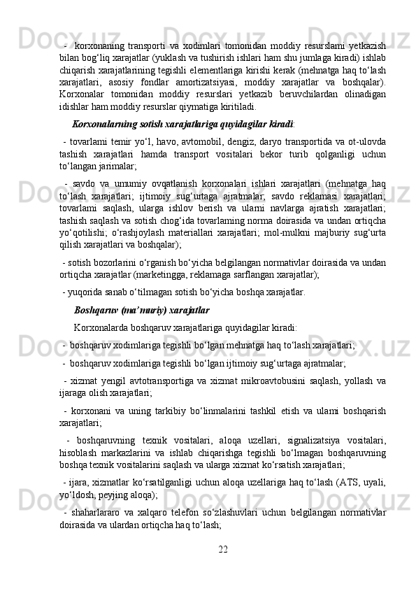   -     korxonaning   transporti   va   xodimlari   tomonidan   moddiy   resurslami   yetkazish
bilan bog‘liq xarajatlar (yuklash va tushirish ishlari ham shu jumlaga kiradi) ishlab
chiqarish xarajatlarining tegishli elementlariga kirishi kerak (mehnatga haq to‘lash
xarajatlari,   asosiy   fondlar   amortizatsiyasi,   moddiy   xarajatlar   va   boshqalar).
Korxonalar   tomonidan   moddiy   resurslari   yetkazib   beruvchilardan   olinadigan
idishlar ham moddiy resurslar qiymatiga kiritiladi.
     Korxonalarning sotish xarajatlariga quyidagilar kiradi :
  -   tovarlami   temir   yo‘l,   havo,   avtomobil,   dengiz,   daryo   transportida   va   ot-ulovda
tashish   xarajatlari   hamda   transport   vositalari   bekor   turib   qolganligi   uchun
to‘langan jarimalar;
  -   savdo   va   umumiy   ovqatlanish   korxonalari   ishlari   xarajatlari   (mehnatga   haq
to‘lash   xarajatlari;   ijtimoiy   sug‘urtaga   ajratmalar;   savdo   reklamasi   xarajatlari;
tovarlami   saqlash,   ularga   ishlov   berish   va   ularni   navlarga   ajratish   xarajatlari;
tashish saqlash va sotish chog‘ida tovarlaming norma doirasida va undan ortiqcha
yo‘qotilishi;   o‘rashjoylash   materiallari   xarajatlari;   mol-mulkni   majburiy   sug‘urta
qilish xarajatlari va boshqalar);
 - sotish bozorlarini o‘rganish bo‘yicha belgilangan normativlar doirasida va undan
ortiqcha xarajatlar (marketingga, reklamaga sarflangan xarajatlar);
 - yuqorida sanab o‘tilmagan sotish bo‘yicha boshqa xarajatlar.
      Boshqaruv (ma’muriy) xarajatlar
      Korxonalarda boshqaruv xarajatlariga quyidagilar kiradi:
 -  boshqaruv xodimlariga tegishli bo‘lgan mehnatga haq to‘lash xarajatlari;
 -  boshqaruv xodimlariga tegishli bo‘lgan ijtimoiy sug‘urtaga ajratmalar;
  -   xizmat   yengil   avtotransportiga   va   xizmat   mikroavtobusini   saqlash,   yollash   va
ijaraga olish xarajatlari;
  -   korxonani   va   uning   tarkibiy   bo‘linmalarini   tashkil   etish   va   ulami   boshqarish
xarajatlari;
  -   boshqaruvning   texnik   vositalari,   aloqa   uzellari,   signalizatsiya   vositalari,
hisoblash   markazlarini   va   ishlab   chiqarishga   tegishli   bo‘lmagan   boshqaruvning
boshqa texnik vositalarini saqlash va ularga xizmat ko‘rsatish xarajatlari;
  - ijara, xizmatlar ko‘rsatilganligi uchun aloqa uzellariga haq to‘lash (ATS, uyali,
yo‘ldosh, peyjing aloqa);
  -   shaharlararo   va   xalqaro   telefon   so‘zlashuvlari   uchun   belgilangan   normativlar
doirasida va ulardan ortiqcha haq to‘lash;
22 