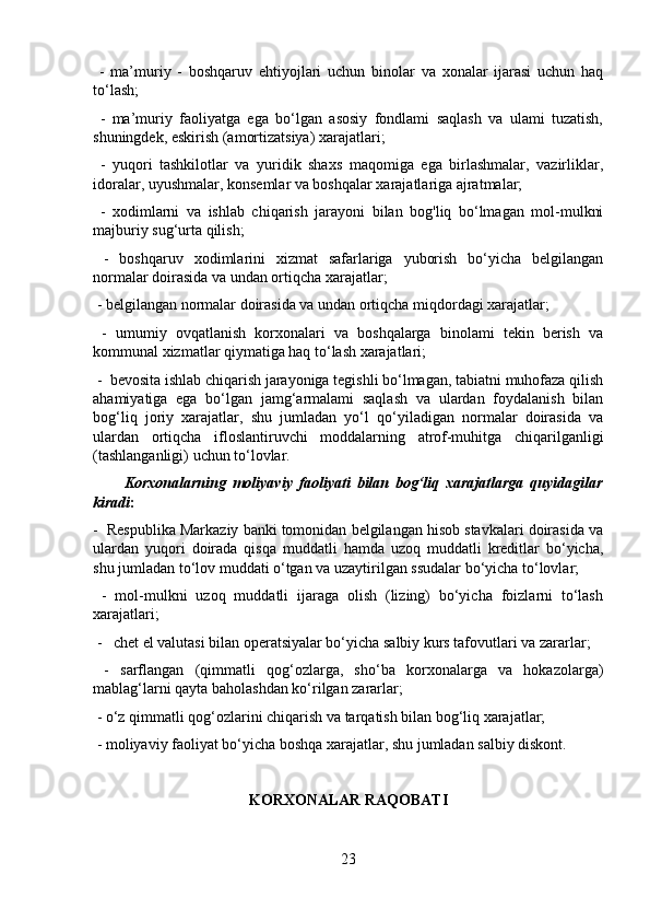   -   ma’muriy   -   boshqaruv   ehtiyojlari   uchun   binolar   va   xonalar   ijarasi   uchun   haq
to‘lash;
  -   ma’muriy   faoliyatga   ega   bo‘lgan   asosiy   fondlami   saqlash   va   ulami   tuzatish,
shuningdek, eskirish (amortizatsiya) xarajatlari;
  -   yuqori   tashkilotlar   va   yuridik   shaxs   maqomiga   ega   birlashmalar,   vazirliklar,
idoralar, uyushmalar, konsemlar va boshqalar xarajatlariga ajratmalar;
  -   xodimlarni   va   ishlab   chiqarish   jarayoni   bilan   bog'liq   bo‘lmagan   mol-mulkni
majburiy sug‘urta qilish;
  -   boshqaruv   xodimlarini   xizmat   safarlariga   yuborish   bo‘yicha   belgilangan
normalar doirasida va undan ortiqcha xarajatlar;
 - belgilangan normalar doirasida va undan ortiqcha miqdordagi xarajatlar;
  -   umumiy   ovqatlanish   korxonalari   va   boshqalarga   binolami   tekin   berish   va
kommunal xizmatlar qiymatiga haq to‘lash xarajatlari;
 -  bevosita ishlab chiqarish jarayoniga tegishli bo‘lmagan, tabiatni muhofaza qilish
ahamiyatiga   ega   bo‘lgan   jamg‘armalami   saqlash   va   ulardan   foydalanish   bilan
bog‘liq   joriy   xarajatlar,   shu   jumladan   yo‘l   qo‘yiladigan   normalar   doirasida   va
ulardan   ortiqcha   ifloslantiruvchi   moddalarning   atrof-muhitga   chiqarilganligi
(tashlanganligi) uchun to‘lovlar.
          Korxonalarning   moliyaviy   faoliyati   bilan   bog‘liq   xarajatlarga   quyidagilar
kiradi : 
-  Respublika Markaziy banki tomonidan belgilangan hisob stavkalari doirasida va
ulardan   yuqori   doirada   qisqa   muddatli   hamda   uzoq   muddatli   kreditlar   bo‘yicha,
shu jumladan to‘lov muddati o‘tgan va uzaytirilgan ssudalar bo‘yicha to‘lovlar;
  -   mol-mulkni   uzoq   muddatli   ijaraga   olish   (lizing)   bo‘yicha   foizlarni   to‘lash
xarajatlari;
 -   chet el valutasi bilan operatsiyalar bo‘yicha salbiy kurs tafovutlari va zararlar;
  -   sarflangan   (qimmatli   qog‘ozlarga,   sho‘ba   korxonalarga   va   hokazolarga)
mablag‘larni qayta baholashdan ko‘rilgan zararlar;
 - o‘z qimmatli qog‘ozlarini chiqarish va tarqatish bilan bog‘liq xarajatlar;
 - moliyaviy faoliyat bo‘yicha boshqa xarajatlar, shu jumladan salbiy diskont.
KORXONALAR RAQOBATI
23 