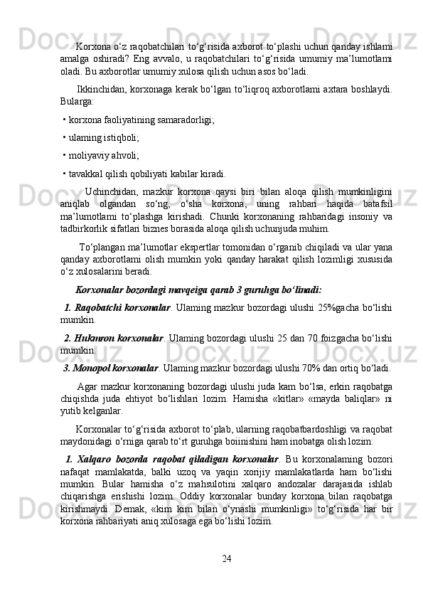          Korxona o‘z raqobatchilari to‘g‘risida axborot to‘plashi uchun qanday ishlami
amalga   oshiradi?   Eng   avvalo,   u   raqobatchilari   to‘g‘risida   umumiy   ma’lumotlami
oladi. Bu axborotlar umumiy xulosa qilish uchun asos bo‘ladi. 
         Ikkinchidan, korxonaga kerak bo‘lgan to‘liqroq axborotlami axtara boshlaydi.
Bularga:
 • korxona faoliyatining samaradorligi;
 • ulaming istiqboli;
 • moliyaviy ahvoli;
 • tavakkal qilish qobiliyati kabilar kiradi. 
          Uchinchidan,   mazkur   korxona   qaysi   biri   bilan   aloqa   qilish   mumkinligini
aniqlab   olgandan   so‘ng,   o‘sha   korxona,   uning   rahbari   haqida   batafsil
ma’lumotlami   to‘plashga   kirishadi.   Chunki   korxonaning   rahbaridagi   insoniy   va
tadbirkorlik sifatlari biznes borasida aloqa qilish uchunjuda muhim.
           To‘plangan ma’lumotlar ekspertlar tomonidan o‘rganib chiqiladi va ular yana
qanday   axborotlami   olish   mumkin   yoki   qanday   harakat   qilish   lozimligi   xususida
o‘z xulosalarini beradi.
      Korxonalar bozordagi mavqeiga qarab 3 guruhga bo‘linadi:
  1. Raqobatchi korxonalar . Ulaming mazkur bozordagi ulushi 25%gacha bo‘lishi
mumkin.
  2. Hukmron korxonalar . Ulaming bozordagi ulushi 25 dan 70 foizgacha bo‘lishi
mumkin.
 3. Monopol korxonalar . Ulaming mazkur bozordagi ulushi 70% dan ortiq bo‘ladi.
         Agar mazkur korxonaning bozordagi ulushi  juda kam bo‘lsa, erkin raqobatga
chiqishda   juda   ehtiyot   bo‘lishlari   lozim.   Hamisha   «kitlar»   «mayda   baliqlar»   ni
yutib kelganlar.
         Korxonalar to‘g‘risida axborot to‘plab, ularning raqobatbardoshligi va raqobat
maydonidagi o‘rniga qarab to‘rt guruhga boiinishini ham inobatga olish lozim:
  1.   Xalqaro   bozorda   raqobat   qiladigan   korxonalar .   Bu   korxonalaming   bozori
nafaqat   mamlakatda,   balki   uzoq   va   yaqin   xorijiy   mamlakatlarda   ham   bo‘lishi
mumkin.   Bular   hamisha   o‘z   mahsulotini   xalqaro   andozalar   darajasida   ishlab
chiqarishga   erishishi   lozim.   Oddiy   korxonalar   bunday   korxona   bilan   raqobatga
kirishmaydi.   Demak,   «kim   kim   bilan   o‘ynashi   mumkinligi»   to‘g‘risida   har   bir
korxona rahbariyati aniq xulosaga ega bo‘lishi lozim.
24 