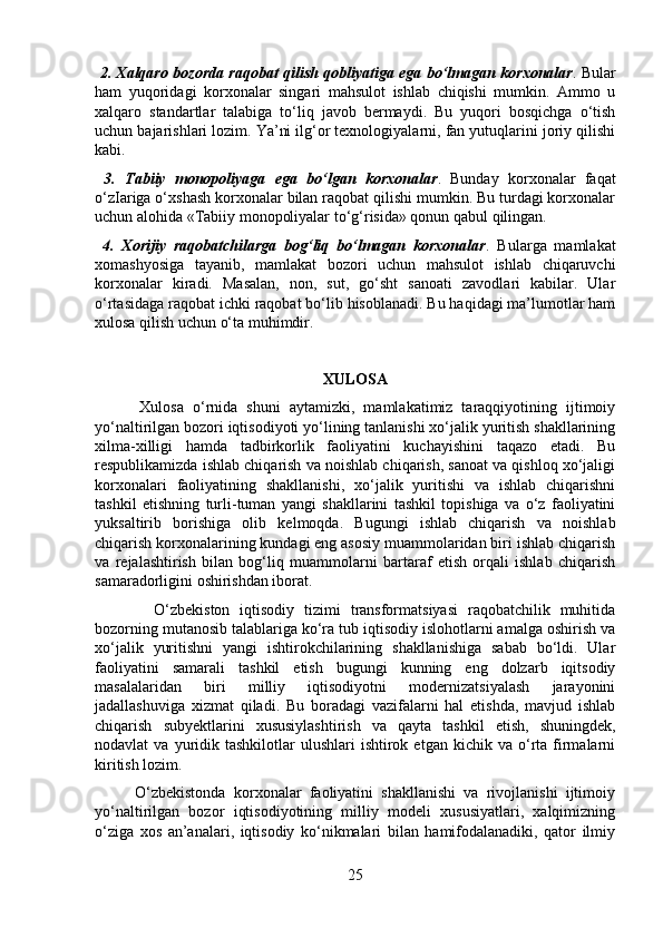   2. Xalqaro bozorda raqobat qilish qobliyatiga ega bo‘lmagan korxonalar . Bular
ham   yuqoridagi   korxonalar   singari   mahsulot   ishlab   chiqishi   mumkin.   Ammo   u
xalqaro   standartlar   talabiga   to‘liq   javob   bermaydi.   Bu   yuqori   bosqichga   o‘tish
uchun bajarishlari lozim. Ya’ni ilg‘or texnologiyalarni, fan yutuqlarini joriy qilishi
kabi.
  3.   Tabiiy   monopoliyaga   ega   bo‘lgan   korxonalar .   Bunday   korxonalar   faqat
o‘zIariga o‘xshash korxonalar bilan raqobat qilishi mumkin. Bu turdagi korxonalar
uchun alohida «Tabiiy monopoliyalar to‘g‘risida» qonun qabul qilingan.
  4.   Xorijiy   raqobatchilarga   bog‘liq   bo‘lmagan   korxonalar .   Bularga   mamlakat
xomashyosiga   tayanib,   mamlakat   bozori   uchun   mahsulot   ishlab   chiqaruvchi
korxonalar   kiradi.   Masalan,   non,   sut,   go‘sht   sanoati   zavodlari   kabilar.   Ular
o‘rtasidaga raqobat ichki raqobat bo‘lib hisoblanadi. Bu haqidagi ma’lumotlar ham
xulosa qilish uchun o‘ta muhimdir.
XULOSA
          Xulosa   o‘rnida   shuni   aytamizki,   mamlakatimiz   taraqqiyotining   ijtimoiy
yo‘naltirilgan bozori iqtisodiyoti yo‘lining tanlanishi xo‘jalik yuritish shakllarining
xilma-xilligi   hamda   tadbirkorlik   faoliyatini   kuchayishini   taqazo   etadi.   Bu
respublikamizda ishlab chiqarish va noishlab chiqarish, sanoat va qishloq xo‘jaligi
korxonalari   faoliyatining   shakllanishi,   xo‘jalik   yuritishi   va   ishlab   chiqarishni
tashkil   etishning   turli-tuman   yangi   shakllarini   tashkil   topishiga   va   o‘z   faoliyatini
yuksaltirib   borishiga   olib   kelmoqda.   Bugungi   ishlab   chiqarish   va   noishlab
chiqarish korxonalarining kundagi eng asosiy muammolaridan biri ishlab chiqarish
va   rejalashtirish   bilan   bog‘liq   muammolarni   bartaraf   etish   orqali   ishlab   chiqarish
samaradorligini oshirishdan iborat.
            O‘zbekiston   iqtisodiy   tizimi   transformatsiyasi   raqobatchilik   muhitida
bozorning mutanosib talablariga ko‘ra tub iqtisodiy islohotlarni amalga oshirish va
xo‘jalik   yuritishni   yangi   ishtirokchilarining   shakllanishiga   sabab   bo‘ldi.   Ular
faoliyatini   samarali   tashkil   etish   bugungi   kunning   eng   dolzarb   iqitsodiy
masalalaridan   biri   milliy   iqtisodiyotni   modernizatsiyalash   jarayonini
jadallashuviga   xizmat   qiladi.   Bu   boradagi   vazifalarni   hal   etishda,   mavjud   ishlab
chiqarish   subyektlarini   xususiylashtirish   va   qayta   tashkil   etish,   shuningdek,
nodavlat   va  yuridik  tashkilotlar   ulushlari   ishtirok  etgan   kichik  va  o‘rta  firmalarni
kiritish lozim.
          O‘zbekistonda   korxonalar   faoliyatini   shakllanishi   va   rivojlanishi   ijtimoiy
yo‘naltirilgan   bozor   iqtisodiyotining   milliy   modeli   xususiyatlari,   xalqimizning
o‘ziga   xos   an’analari,   iqtisodiy   ko‘nikmalari   bilan   hamifodalanadiki,   qator   ilmiy
25 