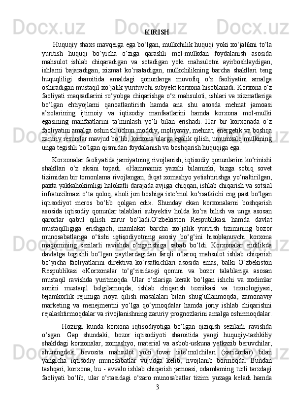 KIRISH
         Huquqiy shaxs mavqeiga ega bo‘lgan, mulkchilik huquqi yoki xo‘jalikni to‘la
yuritish   huquqi   bo‘yicha   o‘ziga   qarashli   mol-mulkdan   foydalanish   asosida
mahsulot   ishlab   chiqaradigan   va   sotadigan   yoki   mahsulotni   ayirboshlaydigan,
ishlarni   bajaradigan,   xizmat   ko‘rsatadigan,   mulkchilikning   barcha   shakllari   teng
huquqliligi   sharoitida   amaldagi   qonunlarga   muvofiq   o‘z   faoliyatini   amalga
oshiradigan mustaqil xo‘jalik yurituvchi subyekt korxona hisoblanadi. Korxona o‘z
faoliyati  maqsadlarini  ro‘yobga chiqarishga o‘z mahsuloti, ishlari  va xizmatlariga
bo‘lgan   ehtiyojlarni   qanoatlantirish   hamda   ana   shu   asosda   mehnat   jamoasi
a’zolarining   ijtimoiy   va   iqtisodiy   manfaatlarini   hamda   korxona   mol-mulki
egasining   manfaatlarini   ta’minlash   yo‘li   bilan   erishadi.   Har   bir   korxonada   o‘z
faoliyatini   amalga oshirish uchun moddiy , moliyaviy, mehnat, energetik va boshqa
zaruriy resurslar mavjud bo‘lib, korxona ularga egalik qilish, umumxalq mulkining
unga tegishli bo‘lgan qismidan foydalanish va boshqarish huquqiga ega.
      Korxonalar faoliyatida jamiyatning rivojlanish, iqtisodiy qonunlarini ko‘rinishi
shakllari   o‘z   aksini   topadi.   «Hammamiz   yaxshi   bilamizki,   bizga   sobiq   sovet
tizimidan bir tomonlama rivojlangan, faqat xomashyo yetishtirishga yo‘naltirilgan,
paxta yakkahokimligi halokatli darajada avjiga chiqqan, ishlab chiqarish va sotsial
infratuzilmasi o‘ta qoloq, aholi jon boshiga iste’mol ko‘rsatkichi eng past bo‘lgan
iqtisodiyot   meros   bo‘lib   qolgan   edi».   Shunday   ekan   korxonalarni   boshqarish
asosida   iqtisodiy   qonunlar   talablari   subyektiv   holda   ko‘ra   bilish   va   unga   asosan
qarorlar   qabul   qilish   zarur   bo‘ladi.O‘zbekiston   Respublikasi   hamda   davlat
mustaqilligiga   erishgach,   mamlakat   barcha   xo‘jalik   yuritish   tizimining   bozor
munosabatlariga   o‘tishi   iqtisodiyotning   asosiy   bo‘g‘ini   hisoblanuvchi   korxona
maqomining   sezilarli   ravishda   o‘zgarishiga   sabab   bo‘ldi.   Korxonalar   endilikda
davlatga   tegishli   bo‘lgan   paytlardagidan   farqli   o‘laroq   mahsulot   ishlab   chiqarish
bo‘yicha   faoliyatlarini   direktiva   ko‘rsatkichlari   asosida   emas,   balki   O‘zbekiston
Respublikasi   «Korxonalar   to‘g‘risida»gi   qonuni   va   bozor   talablariga   asosan
mustaqil   ravishda   yuritmoqda.   Ular   o‘zlariga   kerak   bo‘lgan   ishchi   va   xodimlar
sonini   mustaqil   belgilamoqda,   ishlab   chiqarish   texnikasi   va   texnologiyasi,
tejamkorlik   rejimiga   rioya   qilish   masalalari   bilan   shug‘ullanmoqda,   zamonaviy
marketing   va   menejmentni   yo‘lga   qo‘ymoqdalar   hamda   joriy   ishlab   chiqarishni
rejalashtirmoqdalar va rivojlanishning zaruriy prognozlarini amalga oshirmoqdalar.
            Hozirgi   kunda   korxona   iqtisodiyotiga   bo‘lgan   qiziqish   sezilarli   ravishda
o‘sgan.   Gap   shundaki,   bozor   iqtisodiyoti   sharoitida   yangi   huquqiy-tashkiliy
shakldagi   korxonalar,   xomashyo,   material   va   asbob-uskuna   yetkazib   beruvchilar,
shuningdek,   bevosita   mahsulot   yoki   tovar   iste’molchilari   (xaridorlar)   bilan
yangicha   iqtisodiy   munosabatlar   vujudga   kelib,   rivojlanib   bormoqda.   Bundan
tashqari, korxona, bu   - avvalo ishlab chiqarish jamoasi, odamlaming turli tarzdagi
faoliyati   bo‘lib,   ular   o‘rtasidagi   o‘zaro   munosabatlar   tizimi   yuzaga   keladi   hamda
3 