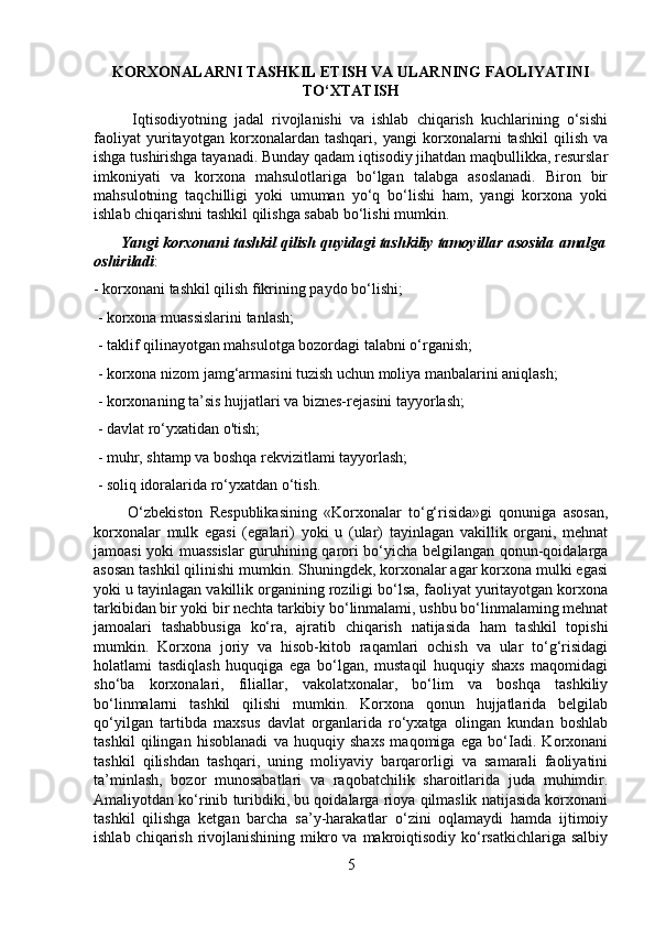 KORXONALARNI TASHKIL ETISH VA ULARNING FAOLIYATINI
TO‘XTATISH
          Iqtisodiyotning   jadal   rivojlanishi   va   ishlab   chiqarish   kuchlarining   o‘sishi
faoliyat   yuritayotgan   korxonalardan   tashqari,   yangi   korxonalarni   tashkil   qilish   va
ishga tushirishga tayanadi. Bunday qadam iqtisodiy jihatdan maqbullikka, resurslar
imkoniyati   va   korxona   mahsulotlariga   bo‘lgan   talabga   asoslanadi.   Biron   bir
mahsulotning   taqchilligi   yoki   umuman   yo‘q   bo‘lishi   ham,   yangi   korxona   yoki
ishlab chiqarishni tashkil qilishga sabab bo‘lishi mumkin.
       Yangi korxonani tashkil qilish quyidagi tashkiliy tamoyillar asosida amalga
oshiriladi : 
- korxonani tashkil qilish fikrining paydo bo‘lishi;
 - korxona muassislarini tanlash;
 - taklif qilinayotgan mahsulotga bozordagi talabni o‘rganish;
 - korxona nizom jamg‘armasini tuzish uchun moliya manbalarini aniqlash;
 - korxonaning ta’sis hujjatlari va biznes-rejasini tayyorlash;
 - davlat ro‘yxatidan o'tish;
 - muhr, shtamp va boshqa rekvizitlami tayyorlash;
 - soliq idoralarida ro‘yxatdan o‘tish. 
          O‘zbekiston   Respublikasining   «Korxonalar   to‘g‘risida»gi   qonuniga   asosan,
korxonalar   mulk   egasi   (egalari)   yoki   u   (ular)   tayinlagan   vakillik   organi,   mehnat
jamoasi yoki muassislar  guruhining qarori bo‘yicha belgilangan qonun-qoidalarga
asosan tashkil qilinishi mumkin. Shuningdek, korxonalar agar korxona mulki egasi
yoki u tayinlagan vakillik organining roziligi bo‘lsa, faoliyat yuritayotgan korxona
tarkibidan bir yoki bir nechta tarkibiy bo‘linmalami, ushbu bo‘linmalaming mehnat
jamoalari   tashabbusiga   ko‘ra,   ajratib   chiqarish   natijasida   ham   tashkil   topishi
mumkin.   Korxona   joriy   va   hisob-kitob   raqamlari   ochish   va   ular   to‘g‘risidagi
holatlami   tasdiqlash   huquqiga   ega   bo‘lgan,   mustaqil   huquqiy   shaxs   maqomidagi
sho‘ba   korxonalari,   filiallar,   vakolatxonalar,   bo‘lim   va   boshqa   tashkiliy
bo‘linmalarni   tashkil   qilishi   mumkin.   Korxona   qonun   hujjatlarida   belgilab
qo‘yilgan   tartibda   maxsus   davlat   organlarida   ro‘yxatga   olingan   kundan   boshlab
tashkil   qilingan   hisoblanadi   va   huquqiy   shaxs   maqomiga   ega   bo‘Iadi.   Korxonani
tashkil   qilishdan   tashqari,   uning   moliyaviy   barqarorligi   va   samarali   faoliyatini
ta’minlash,   bozor   munosabatlari   va   raqobatchilik   sharoitlarida   juda   muhimdir.
Amaliyotdan ko‘rinib turibdiki, bu qoidalarga rioya qilmaslik natijasida korxonani
tashkil   qilishga   ketgan   barcha   sa’y-harakatlar   o‘zini   oqlamaydi   hamda   ijtimoiy
ishlab chiqarish  rivojlanishining mikro va makroiqtisodiy  ko‘rsatkichlariga salbiy
5 