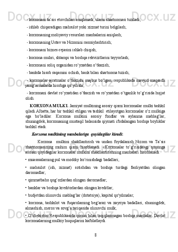  - korxonani ta’sis etuvchilari aniqlanadi, ulami shartnomasi tuziladi;
 - ishlab chiqaradigan mahsulot yoki xizmat turini belgilash;
 - korxonaning moliyaviy resurslari manbalarini aniqlash;
 - korxonaning Ustav va Nizomini rasmiylashtirish;
 - korxonani biznes-rejasini ishlab chiqish;
 - korxona muhri, shtampi va boshqa rekvizitlarini tayyorlash;
 - korxonani soliq organidan ro‘yxatdan o‘tkazish;
 - bankda hisob raqamini ochish, bank bilan shartnoma tuzish;
  - korxonalar ajratmalar o‘tkazishi majbur bo‘lgan, respublikada mavjud maqsadli
jamg‘armalarda hisobga qo‘yilishi;
 - korxonani davlat ro‘yxatidan o‘tkazish va ro‘yxatdan o‘tganlik to‘g‘risida hujjat
olish.
    KORXONA MULKI.  Jamiyat mulkining asosiy qismi korxonalar mulki tashkil
qiladi.Albatta, har bir tashkil etilgan va tashkil  etilayotgan korxonalar o‘z mulkiga
ega   bo‘ladilar.   Korxona   mulkini   asosiy   fondlar   va   aylanma   mablag‘lar,
shuningdek, korxonaning mustaqil balansida qiymati ifodalangan boshqa boyliklar
tashkil etadi.
       Korxona mulkining manbalariga  quyidagilar kiradi :
            Korxona     mulkini   shakllantirish   va   undan   foydalanish   Nizom   va   Ta’sis
shartnomasining   muhim   qismi   hisoblanadi.   «Korxonalar   to‘g‘risida»gi   qonunga
asosan quyidagilar korxonalar mulkini shakllantirishning manbalari hisoblanadi: 
• muasssalarning pul va moddiy ko‘rinishdagi badallari; 
•   mahsulot   (ish,   xizmat)   sotishdan   va   boshqa   turdagi   faoliyatdan   olingan
daromadlar; 
• qimmatbaho qog‘ozlardan olingan daromadlar; 
• banklar va boshqa kreditorlardan olingan kreditlar; 
• budjetdan olinuvchi mablag‘lar (dotatsiya), kapital qo'yilmalar; 
•   korxona,   tashkilot   va   fuqarolaming   beg‘araz   va   xayriya   badallari,   shuningdek,
almashish, meros va sovg‘a tariqasida olinuvchi mulk; 
• O‘zbekiston Respublikasida qonun bilan taqiqlanmagan boshqa manbalar. Davlat
korxonalarning mulkiy huquqlarini kafolatlaydi.
8 