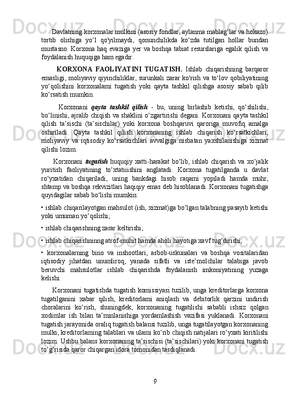       Davlatning korxonalar mulkini (asosiy fondlar, aylanma mablag‘lar va hokazo)
tortib   olishiga   yo‘l   qo'yilmaydi,   qonunchilikda   ko‘zda   tutilgan   hollar   bundan
mustasno. Korxona haq evaziga yer  va boshqa tabiat  resurslariga egalik qilish va
foydalanish huquqiga ham egadir.
          KORXONA   FAOLIYATINI   TUGATISH.   Ishlab   chiqarishning   barqaror
emasligi, moliyaviy qiyinchiliklar, surunkali zarar ko'rish va to‘lov qobiliyatining
yo‘qolishini   korxonalami   tugatish   yoki   qayta   tashkil   qilishga   asosiy   sabab   qilib
ko‘rsatish mumkin. 
          Korxonani   qayta   tashkil   qilish   -   bu,   uning   birlashib   ketishi,   qo‘shilishi,
bo‘linishi, ajralib chiqish va shaklini o‘zgartirishi degani. Korxonani qayta tashkil
qilish   ta’sischi   (ta’sischilar)   yoki   korxona   boshqaruvi   qaroriga   muvofiq   amalga
oshiriladi.   Qayta   tashkil   qilish   korxonaning   ishlab   chiqarish   ko‘rsatkichlari,
moliyaviy   va   iqtisodiy   ko‘rsatkichlari   avvalgiga   nisbatan   yaxshilanishiga   xizmat
qilishi lozim. 
          Korxonani   tugatish   huquqiy   xatti-harakat   bo‘lib,   ishlab   chiqarish   va   xo‘jalik
yuritish   faoliyatining   to‘xtatiiishini   anglatadi.   Korxona   tugatilganda   u   davlat
ro‘yxatidan   chiqariladi,   uning   bankdagi   hisob   raqami   yopiladi   hamda   muhr,
shtamp va boshqa rekvizitlari haqiqiy emas deb hisoblanadi. Korxonani tugatishga
quyidagilar sabab bo‘lishi mumkin: 
• ishlab chiqarilayotgan mahsulot (ish, xizmat)ga bo‘lgan talabning pasayib ketishi
yoki umuman yo‘qolishi; 
• ishlab chiqarishning zarar keltirishi; 
• ishlab chiqarishninng atrof-muhit hamda aholi hayotiga xavf tug‘dirishi; 
•   korxonalarning   bino   va   inshootlari,   asbob-uskunalari   va   boshqa   vositalaridan
iqtisodiy   jihatdan   unumliroq,   yanada   sifatli   va   iste’molchilar   talabiga   javob
beruvchi   mahsulotlar   ishlab   chiqarishda   foydalanish   imkoniyatining   yuzaga
kelishi.
         Korxonani tugatishda tugatish komissiyasi  tuzilib, unga kreditorlarga korxona
tugatilganini   xabar   qilish,   kreditorlami   aniqlash   va   debitorlik   qarzini   undirish
choralarini   ko‘rish,   shuningdek,   korxonaning   tugatilishi   sababli   ishsiz   qolgan
xodimlar   ish   bilan   ta’minlanishiga   yordamlashish   vazifasi   yuklanadi.   Korxonani
tugatish jarayonida oraliq tugatish balansi tuzilib, unga tugatilayotgan korxonaning
mulki, kreditorlaming talablari va ulami ko‘rib chiqish natijalari ro‘yxati kiritilishi
lozim. Ushbu balans korxonaning ta’sischisi (ta’sischilari) yoki korxonani tugatish
to‘g‘risida qaror chiqargan idora tomonidan tasdiqlanadi.
9 