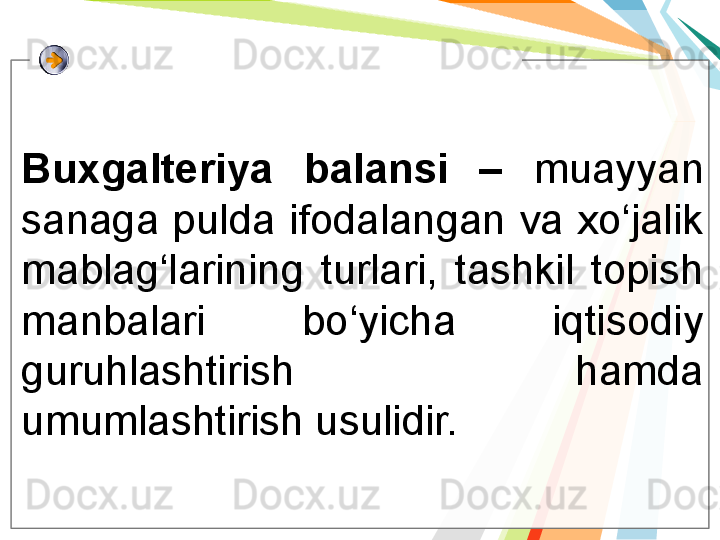 Buxgalteriya  balansi  –  muayyan 
sanaga pulda ifodalangan va xo‘jalik 
mablag‘larining  turlari,  tashkil  topish 
manbalari  bo‘yicha  iqtisodiy 
guruhlashtirish  hamda 
umumlashtirish usulidir.    