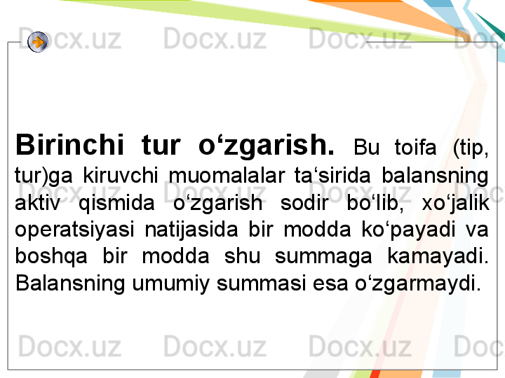 Birinchi  tur  o‘zgarish.  Bu  toifa  (tip, 
tur)ga  kiruvchi  muomalalar  ta‘sirida  balansning 
aktiv  qismida  o‘zgarish  sodir  bo‘lib,  xo‘jalik 
operatsiyasi  natijasida  bir  modda  ko‘payadi  va 
boshqa  bir  modda  shu  summaga  kamayadi. 
Balansning umumiy summasi esa o‘zgarmaydi.   