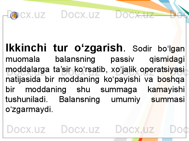 Ikkinchi  tur  o‘zgarish .  Sodir  bo‘lgan 
muomala  balansning  passiv  qismidagi 
moddalarga  ta’sir  ko‘rsatib,  xo‘jalik  operatsiyasi 
natijasida  bir  moddaning  ko‘payishi  va  boshqa 
bir  moddaning  shu  summaga  kamayishi 
tushuniladi.  Balansning  umumiy  summasi 
o‘zgarmaydi.    