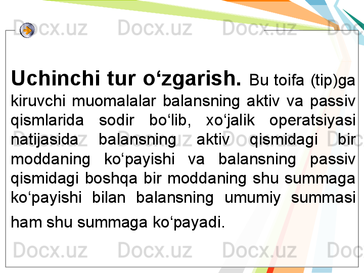 Uchinchi tur o‘zgarish.  Bu  toifa  (tip)ga 
kiruvchi  muomalalar  balansning  aktiv  va  passiv 
qismlarida  sodir  bo‘lib,  xo‘jalik  operatsiyasi 
natijasida  balansning  aktiv  qismidagi  bir 
moddaning  ko‘payishi  va  balansning  passiv 
qismidagi  boshqa  bir  moddaning  shu  summaga 
ko‘payishi  bilan  balansning  umumiy  summasi 
ham shu summaga ko‘payadi.     