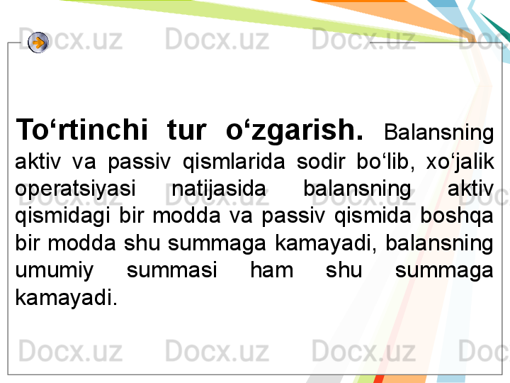 To‘rtinchi  tur  o‘zgarish.  Balansning 
aktiv  va  passiv  qismlarida  sodir  bo‘lib,  xo‘jalik 
operatsiyasi  natijasida  balansning  aktiv 
qismidagi  bir  modda  va  passiv  qismida  boshqa 
bir modda shu summaga kamayadi, balansning 
umumiy  summasi  ham  shu  summaga 
kamayadi.    