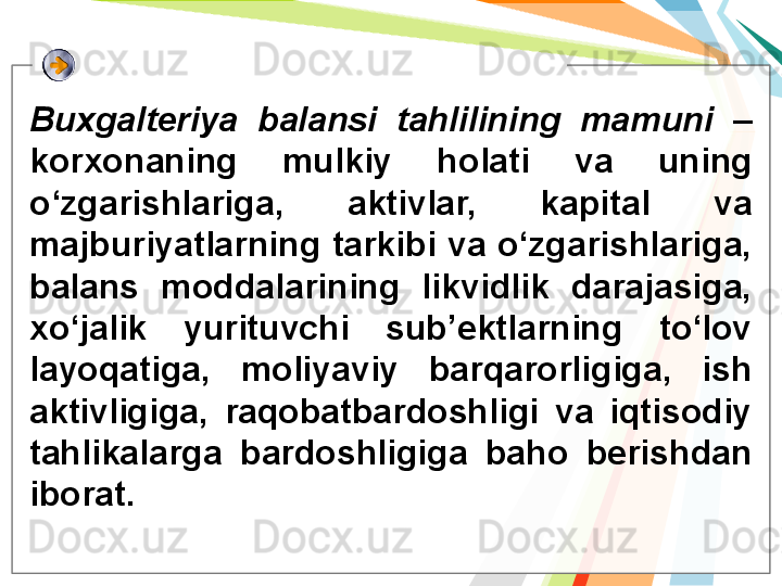 Buxgalteriya  balansi  tahlilining  mamuni   – 
korxonaning  mulkiy  holati  va  uning 
o‘zgarishlariga,  aktivlar,  kapital  va 
majburiyatlarning tarkibi va o‘zgarishlariga, 
balans  moddalarining  likvidlik  darajasiga, 
xo‘jalik  yurituvchi  sub’ektlarning  to‘lov 
layoqatiga,  moliyaviy  barqarorligiga,  ish 
aktivligiga,  raqobatbardoshligi  va  iqtisodiy 
tahlikalarga  bardoshligiga  baho  berishdan 
iborat.   