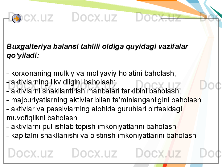 Buxgalteriya balansi tahlili oldiga quyidagi vazifalar 
qo‘yiladi:
- korxonaning mulkiy va moliyaviy holatini baholash;
- aktivlarning likvidligini baholash;
- aktivlarni shakllantirish manbalari tarkibini baholash; 
- majburiyatlarning aktivlar bilan ta’minlanganligini baholash;
- aktivlar va passivlarning alohida guruhlari o‘rtasidagi 
muvofiqlikni baholash;
- aktivlarni pul ishlab topish imkoniyatlarini baholash;
- kapitalni shakllanishi va o‘stirish imkoniyatlarini baholash.   