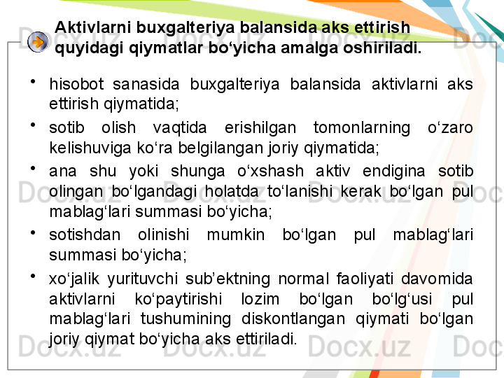 Aktivlarni buxgalteriya balansida aks ettirish 
quyidagi qiymatlar bo‘yicha amalga oshiriladi. 
•
hisobot  sanasida  buxgalteriya  balansida  aktivlarni  aks 
ettirish qiymatida;
•
sotib  olish  vaqtida  erishilgan  tomonlarning  o‘zaro 
kelishuviga ko‘ra belgilangan joriy qiymatida;
•
ana  shu  yoki  shunga  o‘xshash  aktiv  endigina  sotib 
olingan  bo‘lgandagi  holatda  to‘lanishi  kerak  bo‘lgan  pul 
mablag‘lari summasi bo‘yicha;
•
sotishdan  olinishi  mumkin  bo‘lgan  pul  mablag‘lari 
summasi bo‘yicha;
•
xo‘jalik  yurituvchi  sub’ektning  normal  faoliyati  davomida 
aktivlarni  ko‘paytirishi  lozim  bo‘lgan  bo‘lg‘usi  pul 
mablag‘lari  tushumining  diskontlangan  qiymati  bo‘lgan 
joriy qiymat bo‘yicha aks ettiriladi.   