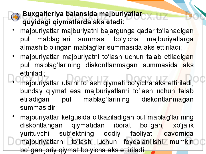 Buxgalteriya balansida majburiyatlar 
quyidagi qiymatlarda aks etadi:
•
majburiyatlar majburiyatni bajargunga qadar to‘lanadigan 
pul  mablag‘lari  summasi  bo‘yicha  majburiyatlarga 
almashib olingan mablag‘lar summasida aks ettiriladi;
•
majburiyatlar  majburiyatni  to‘lash  uchun  talab  etiladigan 
pul  mablag‘larining  diskontlanmagan  summasida  aks 
ettiriladi;
•
majburiyatlar  ularni  to‘lash  qiymati  bo‘yicha  aks  ettiriladi, 
bunday  qiymat  esa  majburiyatlarni  to‘lash  uchun  talab 
etiladigan  pul  mablag‘larining  diskontlanmagan 
summasidir;
•
majburiyatlar kelgusida o‘tkaziladigan pul mablag‘larining 
diskontlangan  qiymatidan  iborat  bo‘lgan,  xo‘jalik 
yurituvchi  sub’ektning  oddiy  faoliyati  davomida 
majburiyatlarni  to‘lash  uchun  foydalanilishi  mumkin 
bo‘lgan joriy qiymat bo‘yicha aks ettiriladi.   