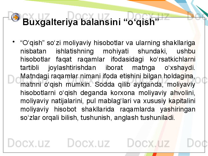 Buxgalteriya balansini “o‘qish”
•
“ O‘qish” so‘zi  moliyaviy  hisobotlar  va  ularning  shakllariga 
nisbatan  ishlatishning  mohiyati  shundaki,  ushbu 
hisobotlar  faqat  raqamlar  ifodasidagi  ko‘rsatkichlarni 
tartibli  joylashtirishdan  iborat  matnga  o‘xshaydi. 
Matndagi raqamlar nimani ifoda etishini bilgan holdagina, 
matnni  o‘qish  mumkin.  Sodda  qilib  aytganda,  moliyaviy 
hisobotlarni  o‘qish  deganda  korxona  moliyaviy  ahvolini, 
moliyaviy  natijalarini,  pul  mablag‘lari  va  xususiy  kapitalini 
moliyaviy  hisobot  shakllarida  raqamlarda  yashiringan 
so‘zlar orqali bilish, tushunish, anglash tushuniladi.    