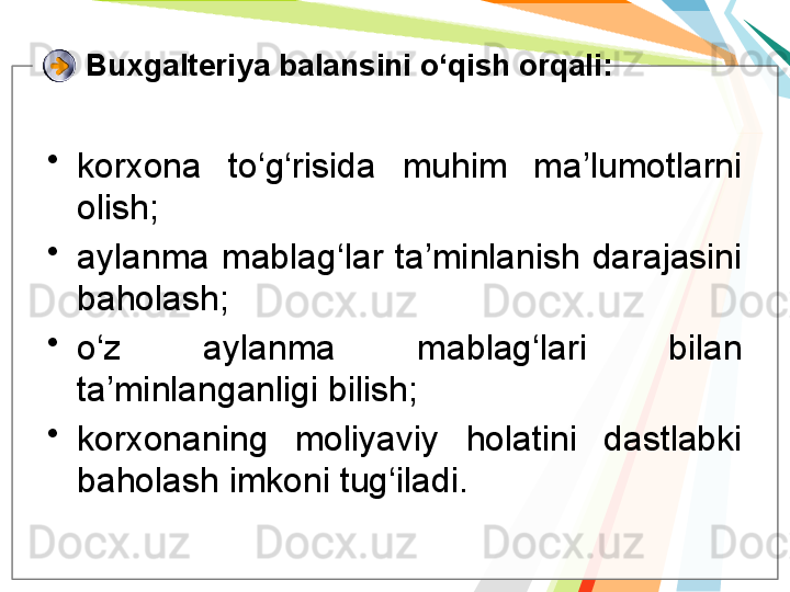 Buxgalteriya balansini o‘qish orqali:
•
korxona  to‘g‘risida  muhim  ma’lumotlarni 
olish;
•
aylanma  mablag‘lar  ta’minlanish  darajasini 
baholash;
•
o‘z  aylanma  mablag‘lari  bilan 
ta’minlanganligi bilish;
•
korxonaning  moliyaviy  holatini  dastlabki 
baholash imkoni tug‘iladi.   