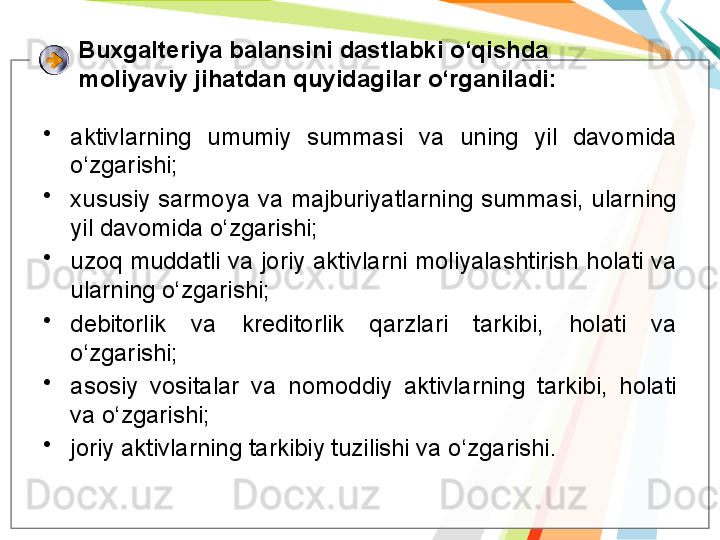 Buxgalteriya balansini dastlabki o‘qishda 
moliyaviy jihatdan quyidagilar o‘rganiladi:
•
aktivlarning  umumiy  summasi  va  uning  yil  davomida 
o‘zgarishi;
•
xususiy sarmoya va majburiyatlarning summasi, ularning 
yil davomida o‘zgarishi;
•
uzoq muddatli va joriy aktivlarni moliyalashtirish holati va 
ularning o‘zgarishi;
•
debitorlik  va  kreditorlik  qarzlari  tarkibi,  holati  va 
o‘zgarishi;
•
asosiy  vositalar  va  nomoddiy  aktivlarning  tarkibi,  holati 
va o‘zgarishi;
•
joriy aktivlarning tarkibiy tuzilishi va o‘zgarishi.   