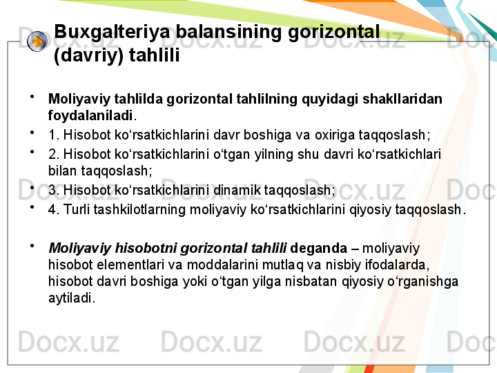 Buxgalteriya balansining gorizontal 
(davriy) tahlili
•
Moliyaviy tahlilda gorizontal tahlilning quyidagi shakllaridan 
foydalaniladi . 
•
1.  Hisobot ko‘rsatkichlarini davr boshiga va oxiriga taqqoslash ; 
•
2. Hisobot ko‘rsatkichlarini o‘tgan yilning shu davri ko‘rsatkichlari 
bilan taqqoslash; 
•
3. Hisobot ko‘rsatkichlarini dinamik taqqoslash;
•
4. Turli tashkilotlarning moliyaviy ko‘rsatkichlarini qiyosiy taqqoslash.
•
Moliyaviy hisobotni gorizontal tahlili  deganda  – moliyaviy 
hisobot elementlari va moddalarini mutlaq va nisbiy ifodalarda, 
hisobot davri boshiga yoki o‘tgan yilga nisbatan qiyosiy o‘rganishga 
aytiladi.   