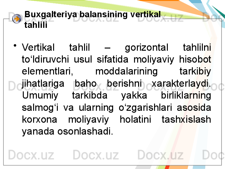 Buxgalteriya balansining vertikal 
tahlili
•
Vertikal  tahlil  –  gorizontal  tahlilni 
to‘ldiruvchi  usul  sifatida  moliyaviy  hisobot 
elementlari,  moddalarining  tarkibiy 
jihatlariga  baho  berishni  xarakterlaydi. 
Umumiy  tarkibda  yakka  birliklarning 
salmog‘i  va  ularning  o‘zgarishlari  asosida 
korxona  moliyaviy  holatini  tashxislash 
yanada osonlashadi.    