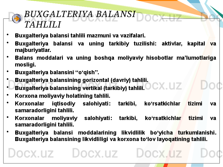 BUXG ALTERIYA BALANSI 
TAHLILI
•
Buxgalteriya  balansi tahlili mazmuni va vazifalari. 
•
Buxgalteriya  balansi  va  uning  tarkibiy  tuzilishi:  aktivlar,  kapital  va 
majburiyatlar. 
•
Balans  moddalari  va  uning  boshqa  moliyaviy  hisobotlar  ma’lumotlariga 
mosligi. 
•
Buxgalteriya balansini “o‘qish”. 
•
Buxgalteriya balansining gorizontal (davriy) tahlili. 
•
Buxgalteriya balansining vertikal (tarkibiy) tahlili. 
•
Korxona moliyaviy holatining tahlili. 
•
K orxonalar  iqtisodiy  salohiyati :  tarkibi,  ko‘rsatkichlar  tizimi  va 
samaradorligini tahlili. 
•
Korxonalar  moliyaviy  salohiyati :  tarkibi,  ko‘rsatkichlar  tizimi  va 
samaradorligini tahlili. 
•
Buxgalteriya  balansi  moddalarining  likvidlilik  bo‘yicha  turkumlanishi . 
Buxgalteriya balansining l ikvidlili gi va korxona to‘lov layoqatining tahlili .    